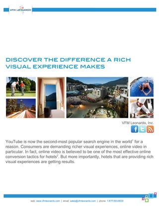 discover the difference a rich
visual experience makes




                                                                                           VFM Leonardo, Inc.




YouTube is now the second-most popular search engine in the world1 for a
reason. Consumers are demanding richer visual experiences, online video in
particular. In fact, online video is believed to be one of the most effective online
conversion tactics for hotels2. But more importantly, hotels that are providing rich
visual experiences are getting results.




              web: www.vfmleonardo.com | email: sales@vfmleonardo.com | phone: 1-877-593-6634
 