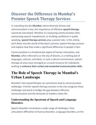 Discover the Difference in Mumbai's
Premier Speech Therapy Services
In a bustling city like Mumbai, where diversity thrives and
communication is key, the importance of effective speech therapy
cannot be overstated. Whether it's improving communication skills,
overcoming speech impediments, or building confidence in public
speaking, speech therapy services play a pivotal role. In this article,
we'll delve into the world of Mumbai's premier speech therapy services
and explore how they make a significant difference in people's lives.
Communication is a fundamental aspect of human interaction, and
Mumbai, often referred to as the city of dreams, is a melting pot of
languages, cultures, and ideas. In such a vibrant environment, speech
therapy services have emerged as a crucial resource for individuals
seeking to enhance their verbal and nonverbal communication skills.
The Role of Speech Therapy in Mumbai's
Urban Landscape
Mumbai's fast-paced lifestyle can sometimes lead to communication
challenges. Premier speech therapy services in the city recognize these
challenges and work to bridge the gap between effective
communication and the demands of modern urban life.
Understanding the Spectrum of Speech and Language
Disorders
Speech disorders encompass a wide range of challenges, from
articulation difficulties to fluency disorders. Language disorders, on the
 
