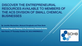 DISCOVER THE ENTREPRENEURIAL
RESOURCES AVAILABLE TO MEMBERS OF
THE ACS DIVISION OF SMALL CHEMICAL
BUSINESSES
By: Jennifer Maclachlan, Mukund Chorghade and Peter Bonk

Northeast Regional Meeting of the American Chemical Society
New Haven, CT Thursday October 24, 2013 #NERM2013

 