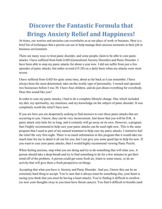 Discover the Fantastic Formula that
      Brings Anxiety Relief and Happiness!
At times, our worries and anxieties can overwhelm us at our place of work or business. Here is a
brief list of techniques that a person can use to help manage their anxious moments at their job or
business environment.

There are many ways to treat panic disorder, and some people claim to be able to cure panic
attacks. I have suffered from both GAD (Generalized Anxiety Disorder) and Panic Disorder. I
have been able to stop my panic attacks for about a year now. I did not suffer from just a few
episodes of panic attacks, but rather several (15-20) on a daily basis when my attacks were most
severe.

I have suffered from GAD for quite some time, about as far back as I can remember. I have
always been the most determined, take-on-the-world, type of personality. I owned and operated
two businesses before I was 30. I have four children, and do just about everything for everybody.
Does this sound like you?

In order to cure my panic attacks, I had to do a complete lifestyle change. One which included
my diet, my spirituality, my emotions, and my knowledge on the subject of panic disorder. It was
completely worth the relief I have now.

If you are here you are desperately seeking to find answers to cure these panic attacks that are
occurring to you. I know, they can be very inconvenient. Just know that you will be O.K. A
panic attack only lasts for so long, and it certainly will go away on its own. However, a program
that I highly recommend to help cure your panic attacks can be used right now. This is the same
program that I used as part of my natural treatment to help cure my panic attacks. I started to feel
the relief the very first night. There is so much information in this program that it would take too
much time for me to detail it all out for you, but I can give you some good tips to help for now. If
you want to cure your panic attacks, then I would highly recommend viewing Panic Puzzle.

When feeling anxious, stop what you are doing and try to do something that will relax you. A
person should take a deep breath and try to find something to do for a few minutes to get their
mind off of the problem. A person could get some fresh air, listen to some music, or do an
activity that will give them a fresh perspective on things.

Accepting that what you have is Anxiety and Panic Disorder. And yes, I know this can be an
extremely hard thing to accept. You’re sure that it always must be something else, your heart is
racing (you think that you must be having a heart attack). You’re finding it difficult to swallow
(so now your thoughts sway to you must have throat cancer). You find it difficult to breathe (and
 