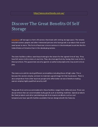 http://www.smartbox2u.com.au/




Discover The Great Benefits Of Self
Storage

Smartbox self storage is a form of business that deals with renting storage space. The tenants
include business people and other interested persons who have goods or products that would
need space to store. This form of business is more common in the developed countries like the
United States of America than in the developing nations.



The store facilities unlike a warehouse belong to the tenant for the agreed time of stay. They
have full access to the stores at any time. They also manage them by having their own locks in
these premises. This guarantees security against unauthorized people who may want to trace
pass.



The stores are safe for storing different commodities including those of high value. This is
because the owners employ are keen to maintain a good image for their businesses. There is
also competition from other business people who offer better services therefore making
owners employ highly qualified security staff.



The goods that can be accommodated in these facilities ranges from different sizes. There are
also premises that can accommodate bulky goods such as building machines. Special products
like food products and other perishable goods that require conditions such as cool
temperatures have specific facilities available that are designed with the features.
 