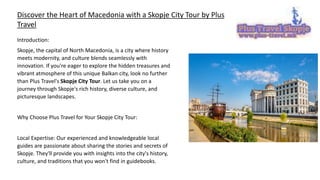 Discover the Heart of Macedonia with a Skopje City Tour by Plus
Travel
Introduction:
Skopje, the capital of North Macedonia, is a city where history
meets modernity, and culture blends seamlessly with
innovation. If you're eager to explore the hidden treasures and
vibrant atmosphere of this unique Balkan city, look no further
than Plus Travel's Skopje City Tour. Let us take you on a
journey through Skopje's rich history, diverse culture, and
picturesque landscapes.
Why Choose Plus Travel for Your Skopje City Tour:
Local Expertise: Our experienced and knowledgeable local
guides are passionate about sharing the stories and secrets of
Skopje. They'll provide you with insights into the city's history,
culture, and traditions that you won't find in guidebooks.
 