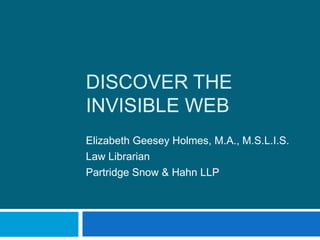 Discover the Invisible Web Elizabeth Geesey Holmes, M.A., M.S.L.I.S. Law Librarian Partridge Snow & Hahn LLP 