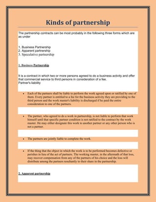Kinds of partnership
The partnership contracts can be most probably in the following three forms which are
as under
1. Business Partnership
2. Apparent partnership
3. Speculative partnership
1. Business Partnership
It is a contract in which two or more persons agreed to do a business activity and offer
that commercial service to third persons in consideration of a fee.
Partner's liability
• Each of the partners shall be liable to perform the work agreed upon or ratified by one of
them. Every partner is entitled to a fee for the business activity they are providing to the
third person and the work master's liability is discharged if he paid the entire
consideration to one of the partners.
• The partner, who agreed to do a work in partnership, is not liable to perform that work
himself until that specific partner condition is not ratified to the contract by the work
master. He may either designate this work to another partner or any other person who is
not a partner.
• The partners are jointly liable to complete the work.
• If the thing that the object in which the work is to be performed becomes defective or
perishes in lieu of the act of partners. The working master, in the aftermath of that loss,
may recover compensation from any of the partners of his choice and the loss will
distribute among the partners resultantly to their share in the partnership.
2. Apparent partnership
 