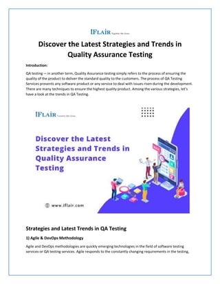 Discover the Latest Strategies and Trends in
Quality Assurance Testing
Introduction:
QA testing—in another term, Quality Assurance testing simply refers to the process of ensuring the
quality of the product to deliver the standard quality to the customers. The process of QA Testing
Services prevents any software product or any service to deal with issues risen during the development.
There are many techniques to ensure the highest quality product. Among the various strategies, let’s
have a look at the trends in QA Testing.
Strategies and Latest Trends in QA Testing
1) Agile & DevOps Methodology
Agile and DevOps methodologies are quickly emerging technologies in the field of software testing
services or QA testing services. Agile responds to the constantly changing requirements in the testing,
 
