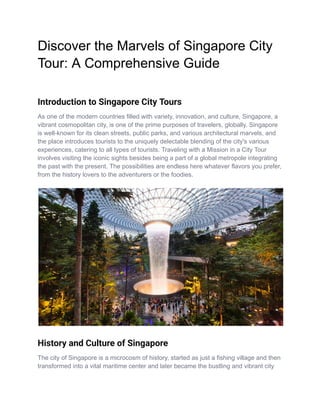Discover the Marvels of Singapore City
Tour: A Comprehensive Guide
Introduction to Singapore City Tours
As one of the modern countries filled with variety, innovation, and culture, Singapore, a
vibrant cosmopolitan city, is one of the prime purposes of travelers, globally. Singapore
is well-known for its clean streets, public parks, and various architectural marvels, and
the place introduces tourists to the uniquely delectable blending of the city's various
experiences, catering to all types of tourists. Traveling with a Mission in a City Tour
involves visiting the iconic sights besides being a part of a global metropole integrating
the past with the present. The possibilities are endless here whatever flavors you prefer,
from the history lovers to the adventurers or the foodies.
History and Culture of Singapore
The city of Singapore is a microcosm of history, started as just a fishing village and then
transformed into a vital maritime center and later became the bustling and vibrant city
 