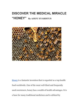 DISCOVER THE MEDICAL MIRACLE
“HONEY” By AJEFU EVARISTUS
Honey is a fantastic invention that is regarded as a top health
food worldwide. One of the most well-liked and frequently
used sweeteners, honey has a wealth of health advantages. It is
a base for many traditional medicines and is utilized by
 
