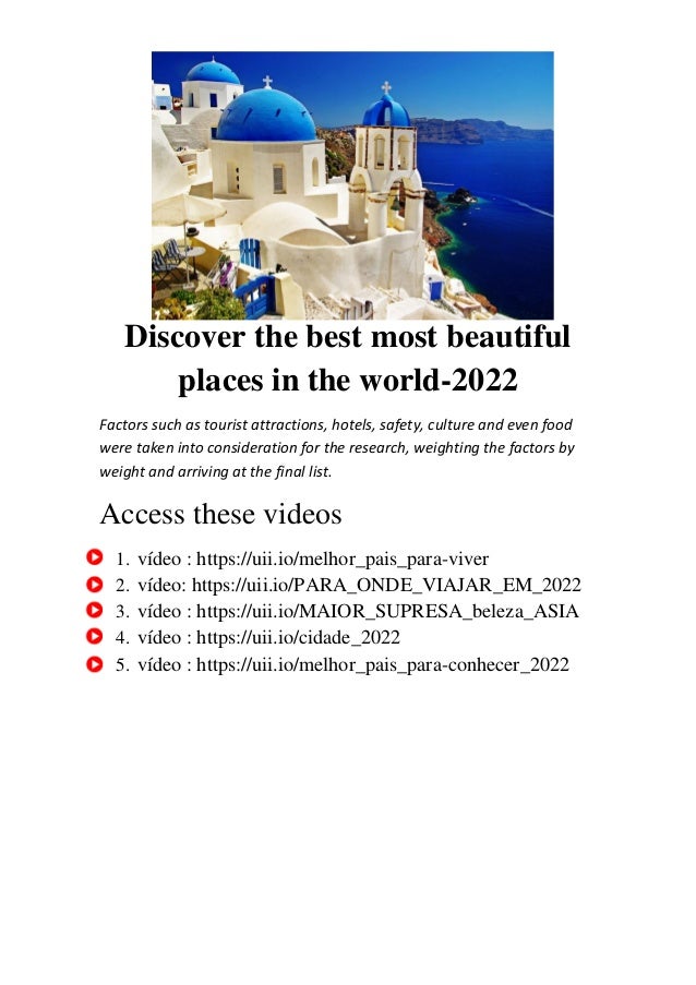 Discover the best most beautiful
places in the world-2022
Factors such as tourist attractions, hotels, safety, culture and even food
were taken into consideration for the research, weighting the factors by
weight and arriving at the final list.
Access these videos
1. vídeo : https://uii.io/melhor_pais_para-viver
2. vídeo: https://uii.io/PARA_ONDE_VIAJAR_EM_2022
3. vídeo : https://uii.io/MAIOR_SUPRESA_beleza_ASIA
4. vídeo : https://uii.io/cidade_2022
5. vídeo : https://uii.io/melhor_pais_para-conhecer_2022
 