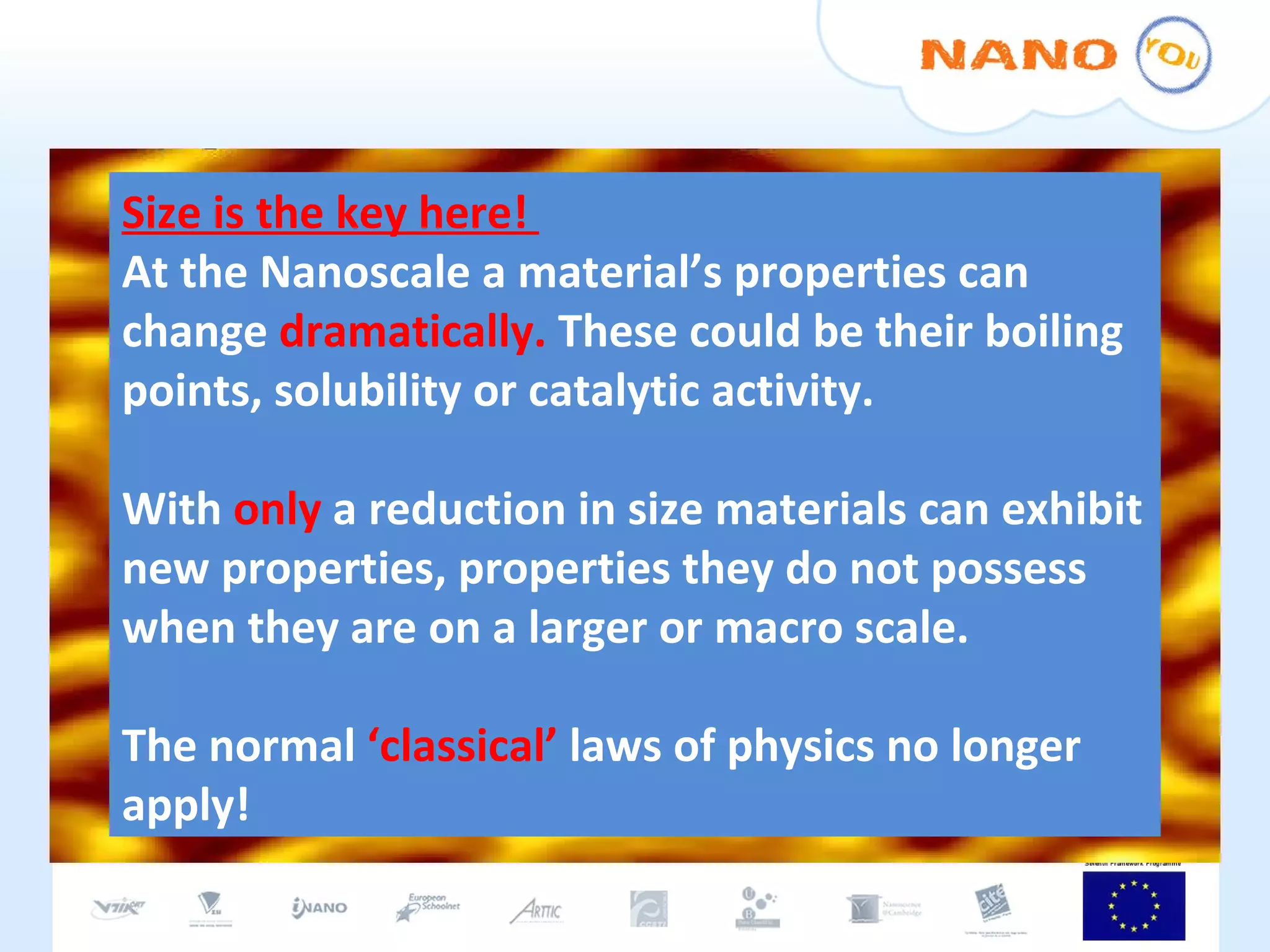 Size is the key here!  At the Nanoscale a material’s properties can change  dramatically.  These could be their boiling points, solubility or catalytic activity. With  only  a reduction in size materials can exhibit new properties, properties they do not possess when they are on a larger or macro scale. The normal  ‘classical’  laws of physics no longer apply! 
