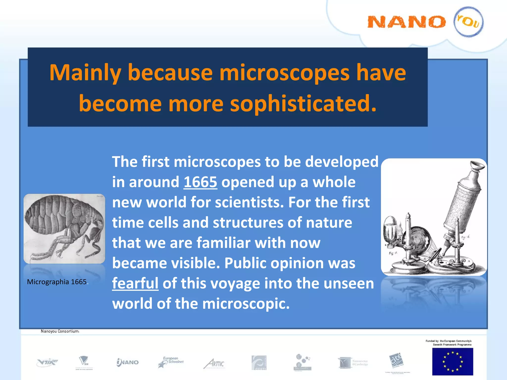 Mainly because microscopes have become more sophisticated. The first microscopes to be developed in around  1665  opened up a whole new world for scientists. For the first time cells and structures of nature that we are familiar with now became visible. Public opinion was  fearful  of this voyage into the unseen world of the microscopic. Micrographia 1665 . 