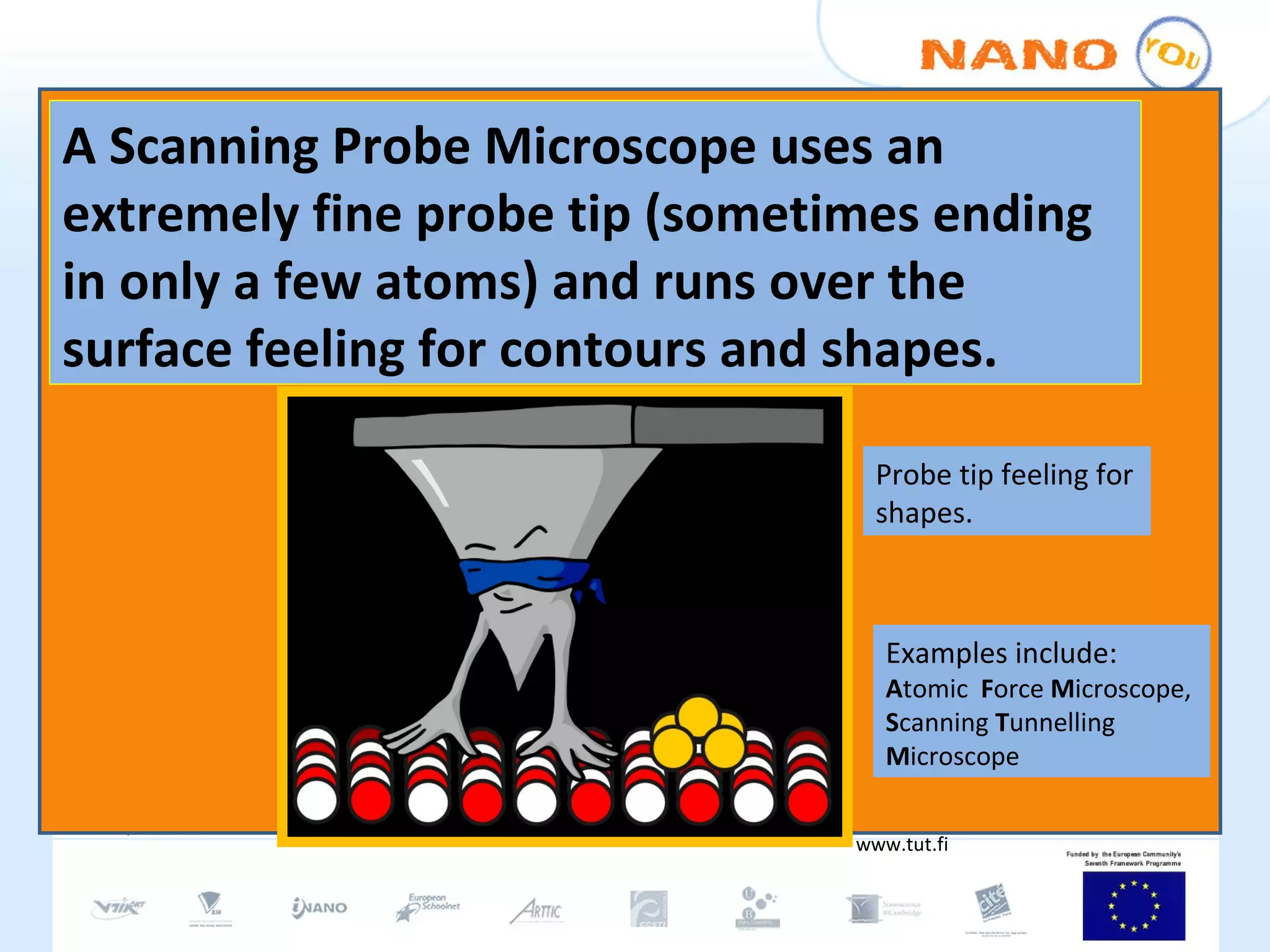A Scanning Probe Microscope uses an extremely fine probe tip (sometimes ending in only a few atoms) and runs over the surface feeling for contours and shapes. www.tut.fi Probe tip feeling for shapes. Examples include: A tomic  F orce  M icroscope, S canning  T unnelling  M icroscope 