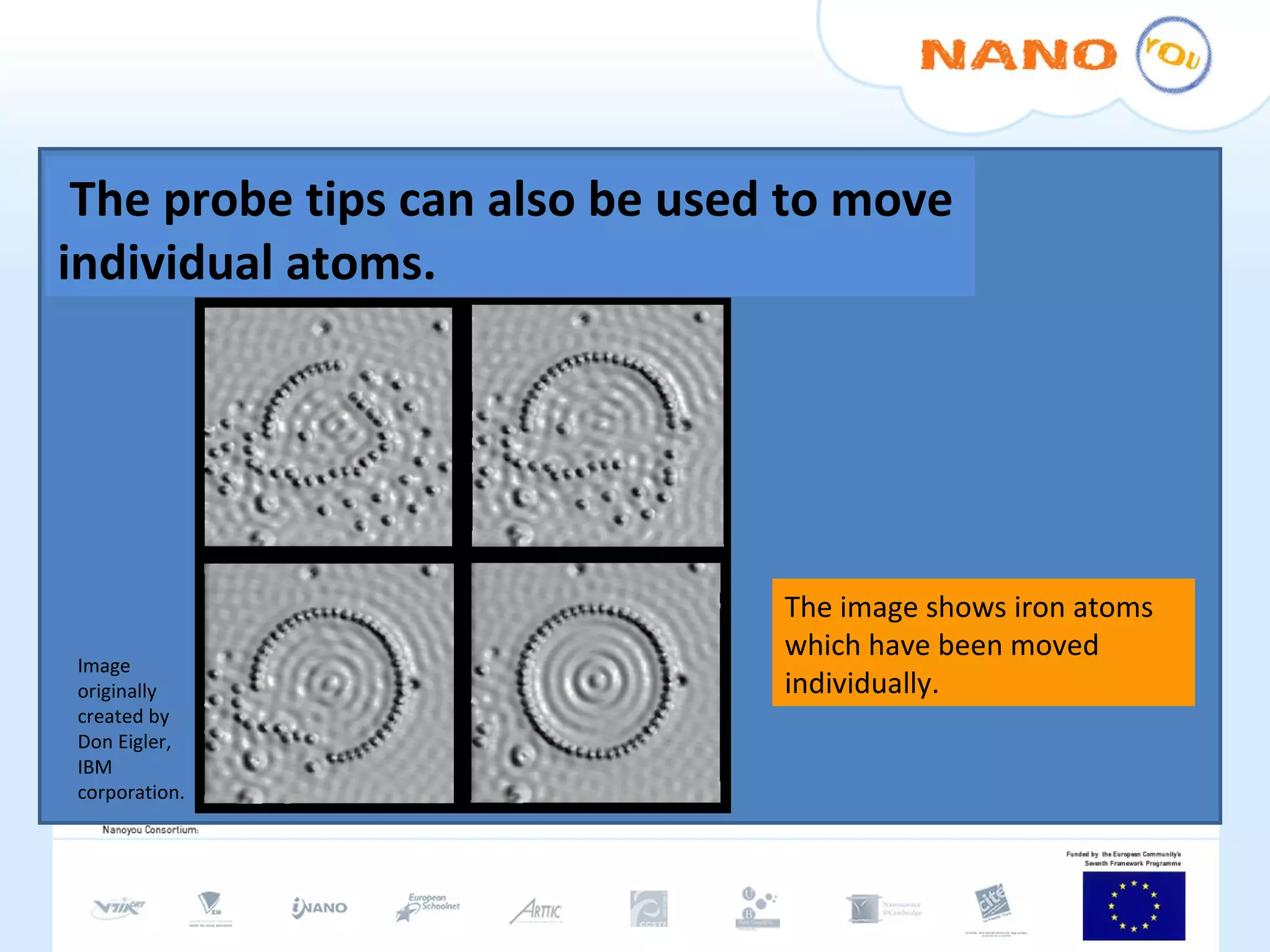 The probe tips can also be used to move individual atoms.  The image shows iron atoms  which have been moved individually. Image originally created by Don Eigler, IBM corporation. 