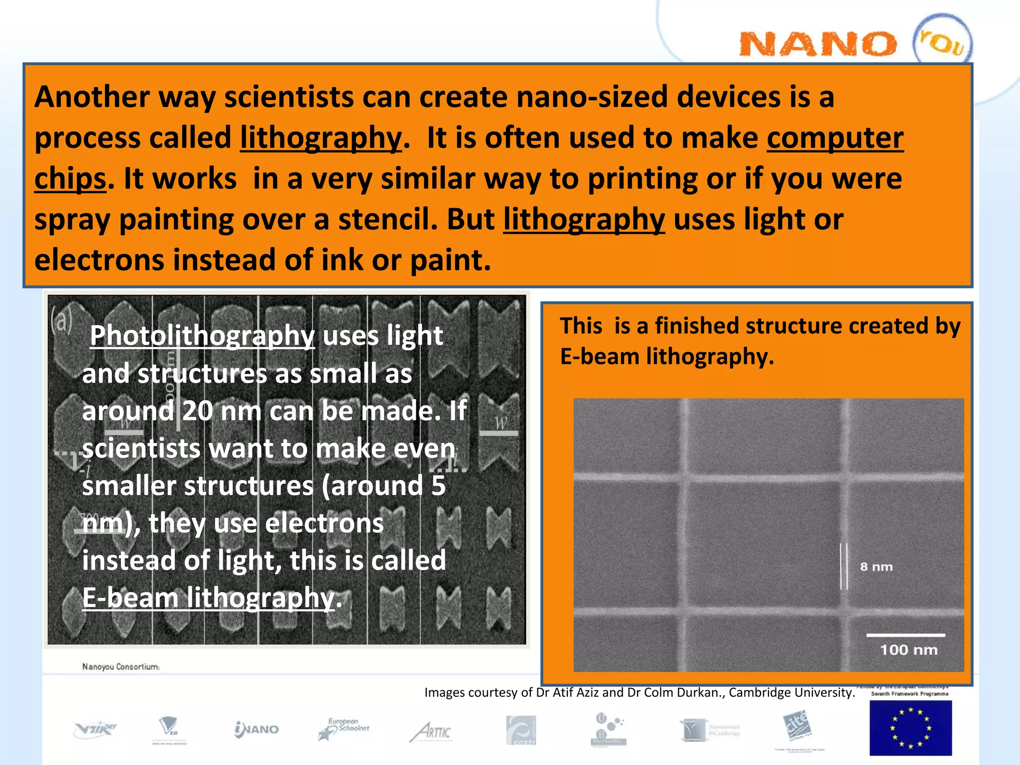 Another way scientists can create nano-sized devices is a process called  lithography .  It is often used to make  computer chips . It works  in a very similar way to printing or if you were spray painting over a stencil. But  lithography  uses light or electrons instead of ink or paint.  This  is a finished structure created by E-beam lithography.  Photolithography  uses light and structures as small as around 20 nm can be made. If scientists want to make even smaller structures (around 5 nm), they use electrons instead of light, this is called  E-beam lithography . Images courtesy of Dr Atif Aziz and Dr Colm Durkan., Cambridge University. 