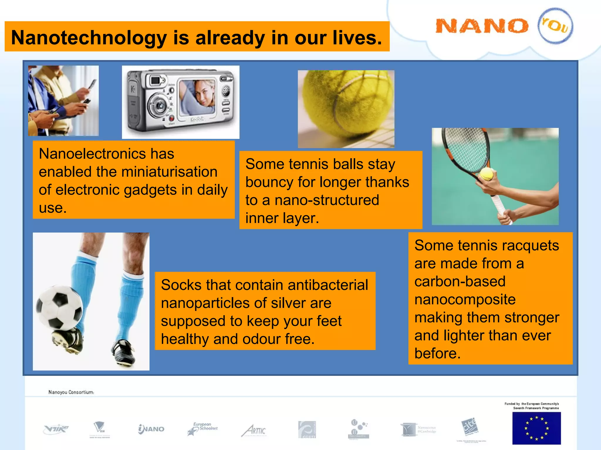 Nanotechnology is already in our lives. Nanoelectronics has enabled the miniaturisation of electronic gadgets in daily use. Some tennis balls stay bouncy for longer thanks to a nano-structured inner layer. Some tennis racquets are made from a carbon-based nanocomposite making them stronger and lighter than ever before. Socks that contain antibacterial nanoparticles of silver are supposed to keep your feet healthy and odour free.  