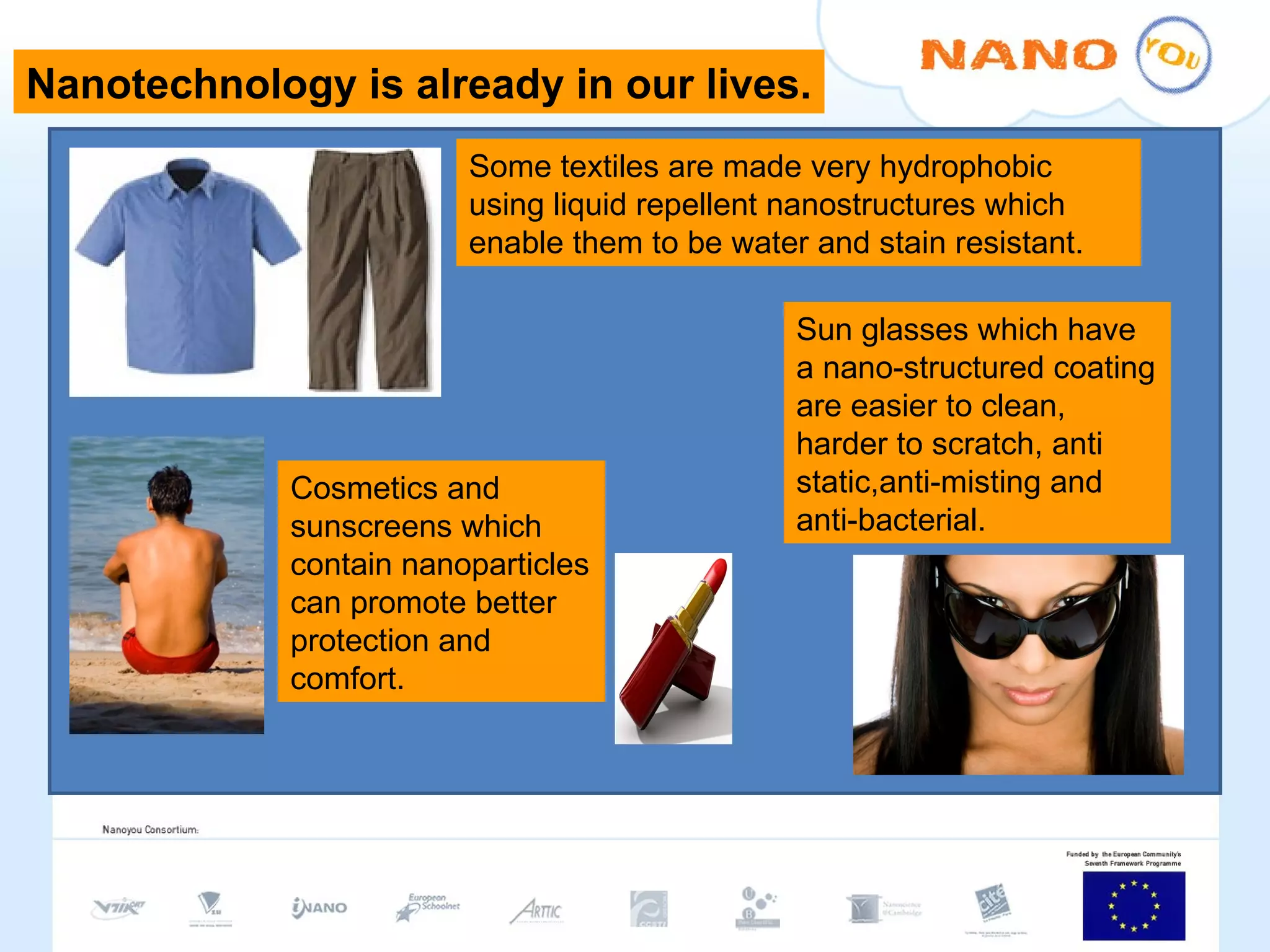 Some textiles are made very hydrophobic using liquid repellent nanostructures which enable them to be water and stain resistant.  Cosmetics and sunscreens which contain nanoparticles can promote better protection and comfort. Sun glasses which have a nano-structured coating are easier to clean, harder to scratch, anti static,anti-misting and anti-bacterial. Nanotechnology is already in our lives. 