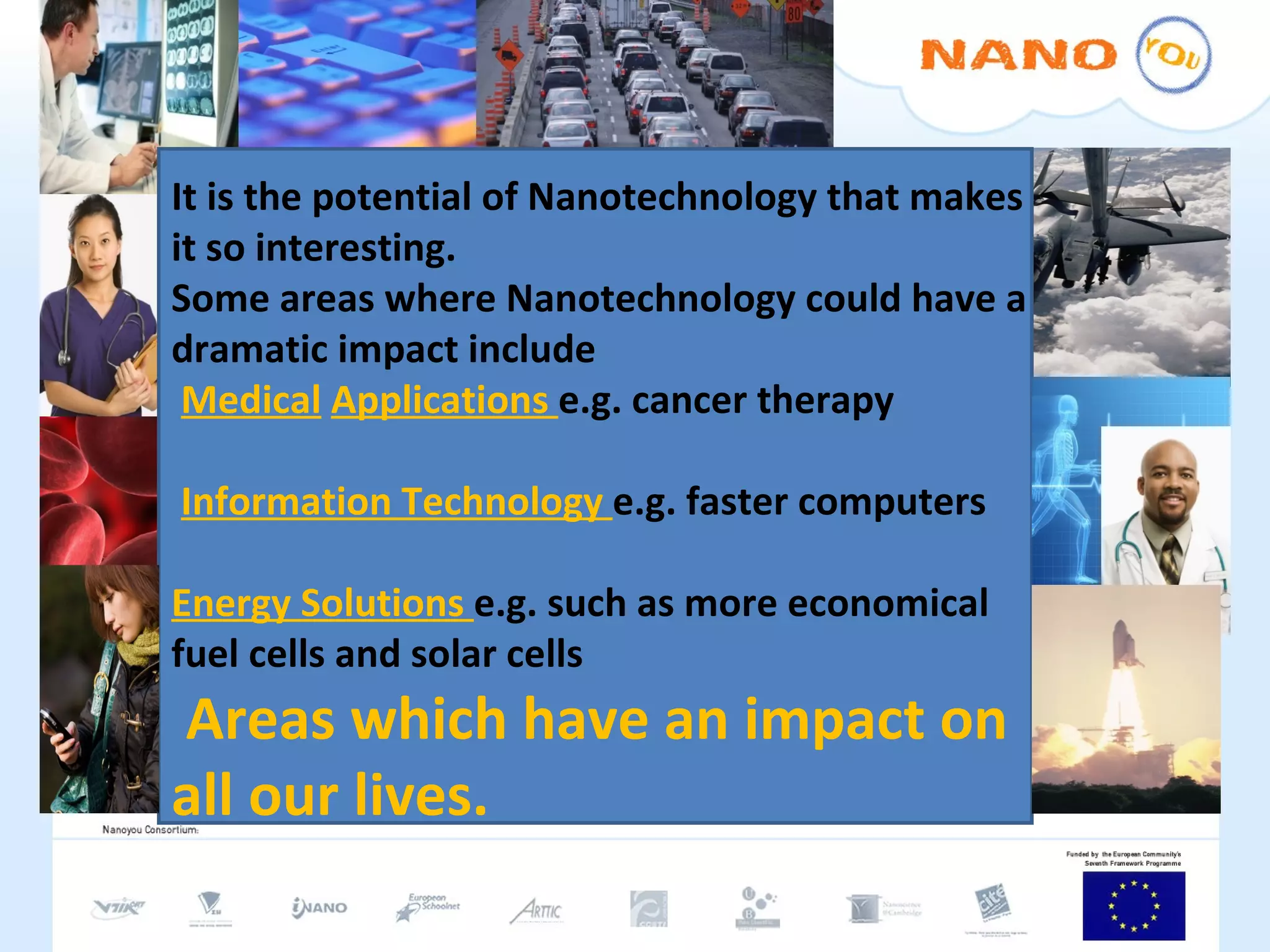 It is the potential of Nanotechnology that makes it so interesting. Some areas where Nanotechnology could have a dramatic impact include Medical   Applications  e.g. cancer therapy Information Technology  e.g. faster computers Energy Solutions  e.g. such as more economical fuel cells and solar cells Areas which have an impact on all our lives.  