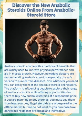 Discover the New Anabolic
Discover the New Anabolic
Steroids Online From Anabolic-
Steroids Online From Anabolic-
Steroid Store
Steroid Store
Anabolic steroids come with a plethora of benefits that
are widely used to improve physical performance and
aid in muscle growth. However, nowadays doctors are
recommending anabolic steroids, especially the safe
version to cure certain diseases. Now whatever you need
you can easily them at the anabolic-steroid online store.
The platform is influencing people to explore their range
of anabolic steroids while offering opportunities for
them to buy new anabolic steroids at a reasonable price.
If you are planning to buy steroids, you must buy them
from legal sources, illegal steroids are widespread in the
offline market but we do not want to you purchase fake,
dangerous roids that are cheap and ineffective.
 
