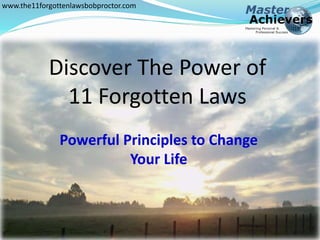 www.the11forgottenlawsbobproctor.com 
Discover The Power of 
11 Forgotten Laws 
The 11 Forgotten Laws 
Powerful Principles to Change 
Your Life 
 