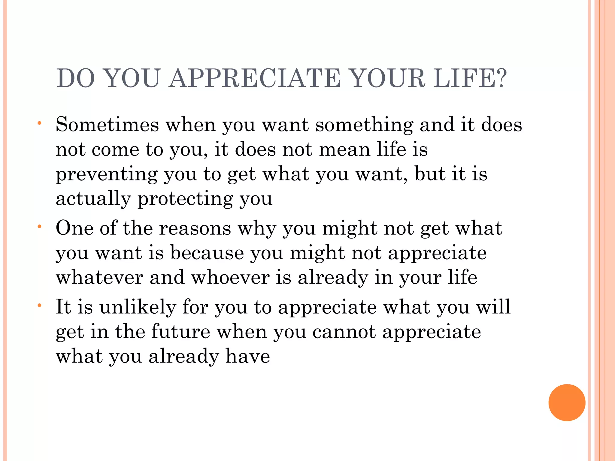 DO YOU APPRECIATE YOUR LIFE?
• Sometimes when you want something and it does
not come to you, it does not mean life is
preventing you to get what you want, but it is
actually protecting you
• One of the reasons why you might not get what
you want is because you might not appreciate
whatever and whoever is already in your life
• It is unlikely for you to appreciate what you will
get in the future when you cannot appreciate
what you already have
 