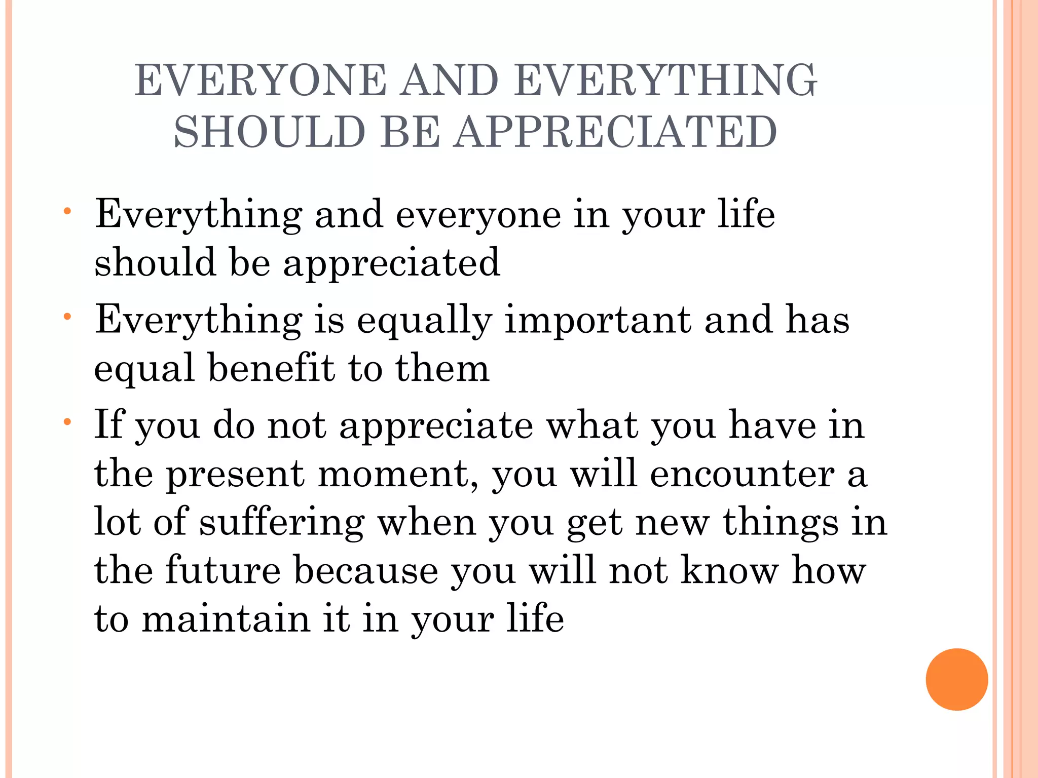 EVERYONE AND EVERYTHING
SHOULD BE APPRECIATED
• Everything and everyone in your life
should be appreciated
• Everything is equally important and has
equal benefit to them
• If you do not appreciate what you have in
the present moment, you will encounter a
lot of suffering when you get new things in
the future because you will not know how
to maintain it in your life
 