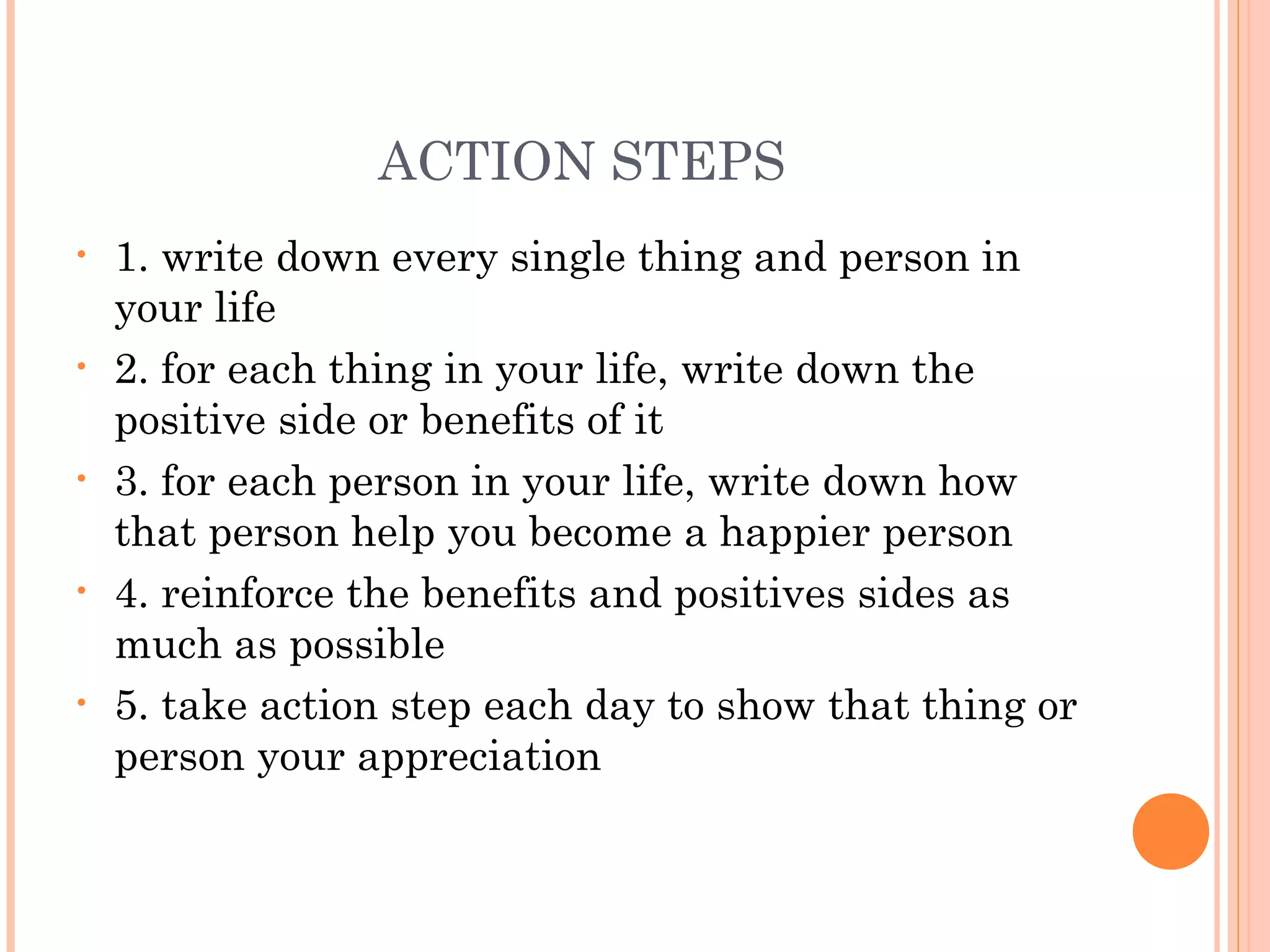 ACTION STEPS
• 1. write down every single thing and person in
your life
• 2. for each thing in your life, write down the
positive side or benefits of it
• 3. for each person in your life, write down how
that person help you become a happier person
• 4. reinforce the benefits and positives sides as
much as possible
• 5. take action step each day to show that thing or
person your appreciation
 