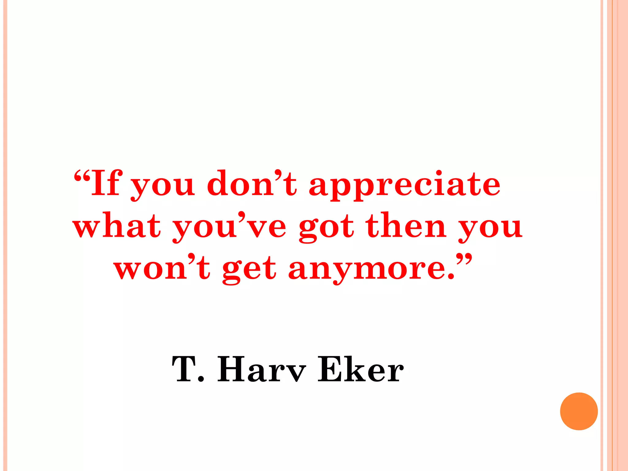 “If you don’t appreciate
what you’ve got then you
won’t get anymore.”
T. Harv Eker
 