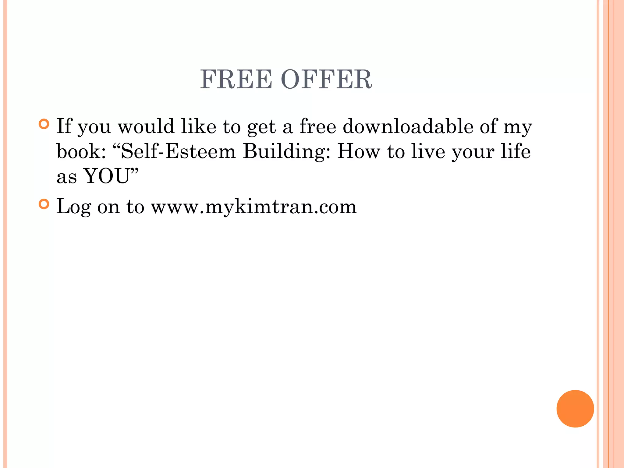 FREE OFFER
 If you would like to get a free downloadable of my
book: “Self-Esteem Building: How to live your life
as YOU”
 Log on to www.mykimtran.com
 
