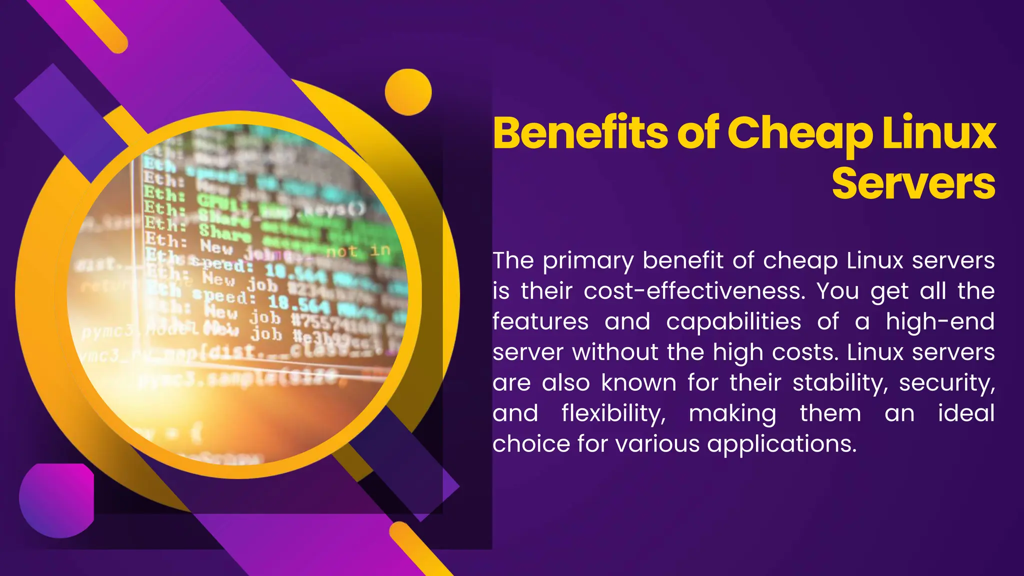 The primary benefit of cheap Linux servers
is their cost-effectiveness. You get all the
features and capabilities of a high-end
server without the high costs. Linux servers
are also known for their stability, security,
and flexibility, making them an ideal
choice for various applications.
Benefits of Cheap Linux
Servers
 