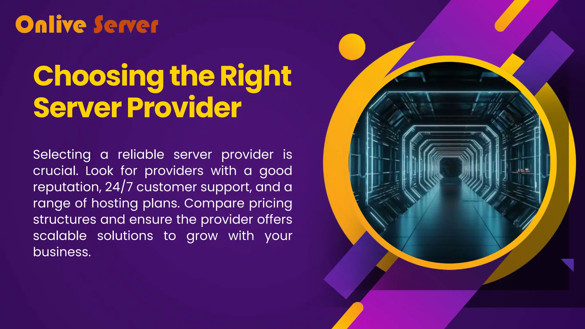 Choosing the Right
ServerProvider
Selecting a reliable server provider is
crucial. Look for providers with a good
reputation, 24/7 customer support, and a
range of hosting plans. Compare pricing
structures and ensure the provider offers
scalable solutions to grow with your
business.
 