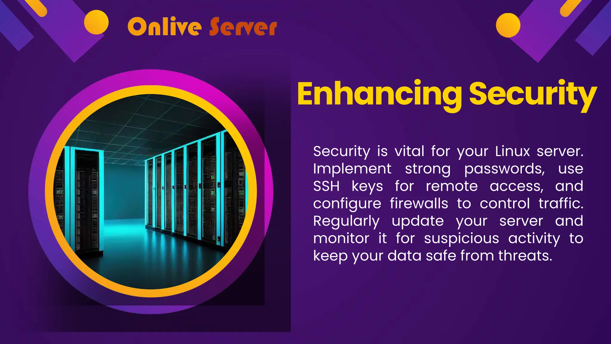 Security is vital for your Linux server.
Implement strong passwords, use
SSH keys for remote access, and
configure firewalls to control traffic.
Regularly update your server and
monitor it for suspicious activity to
keep your data safe from threats.
Enhancing Security
 