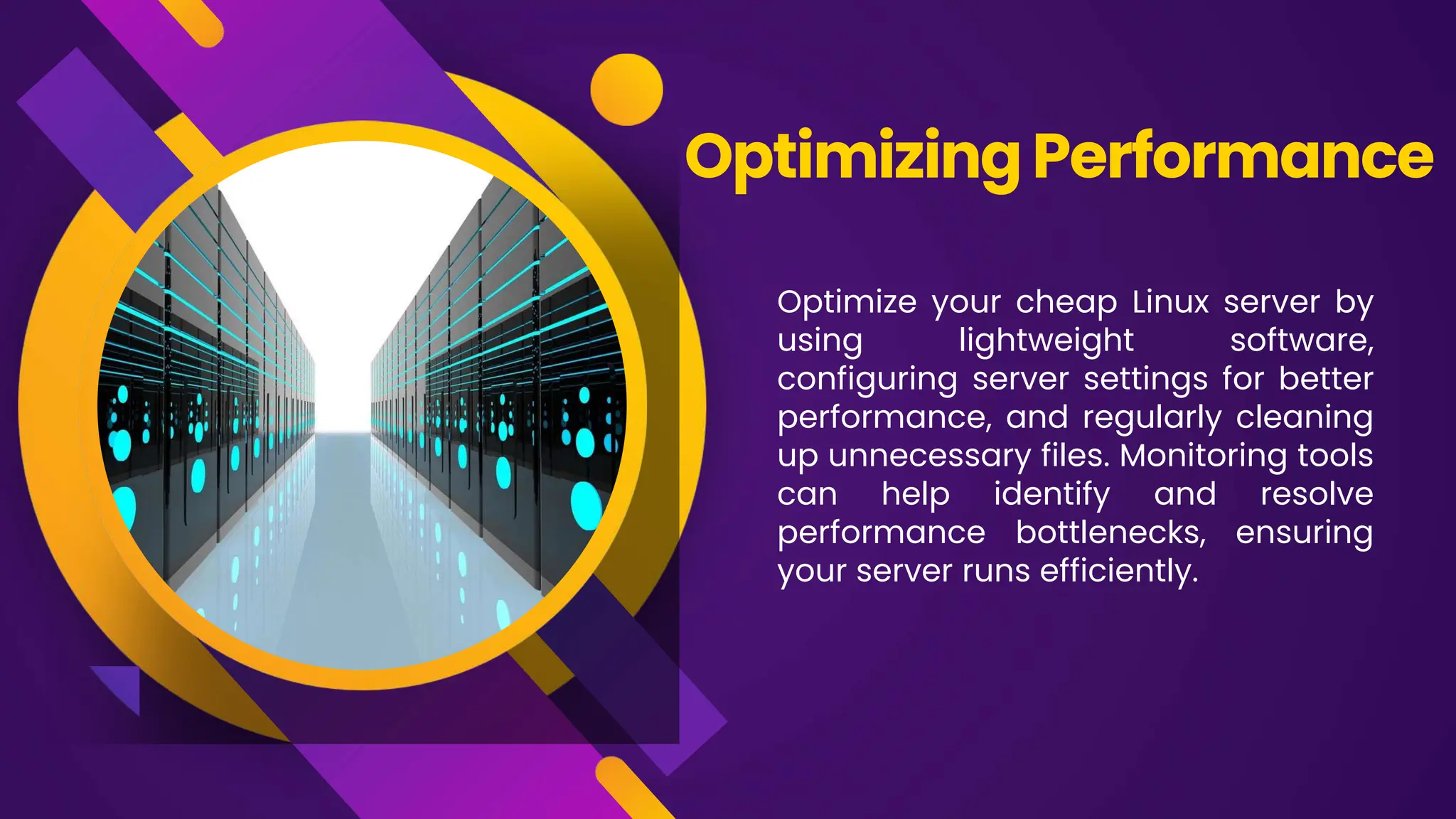 Optimize your cheap Linux server by
using lightweight software,
configuring server settings for better
performance, and regularly cleaning
up unnecessary files. Monitoring tools
can help identify and resolve
performance bottlenecks, ensuring
your server runs efficiently.
OptimizingPerformance
 