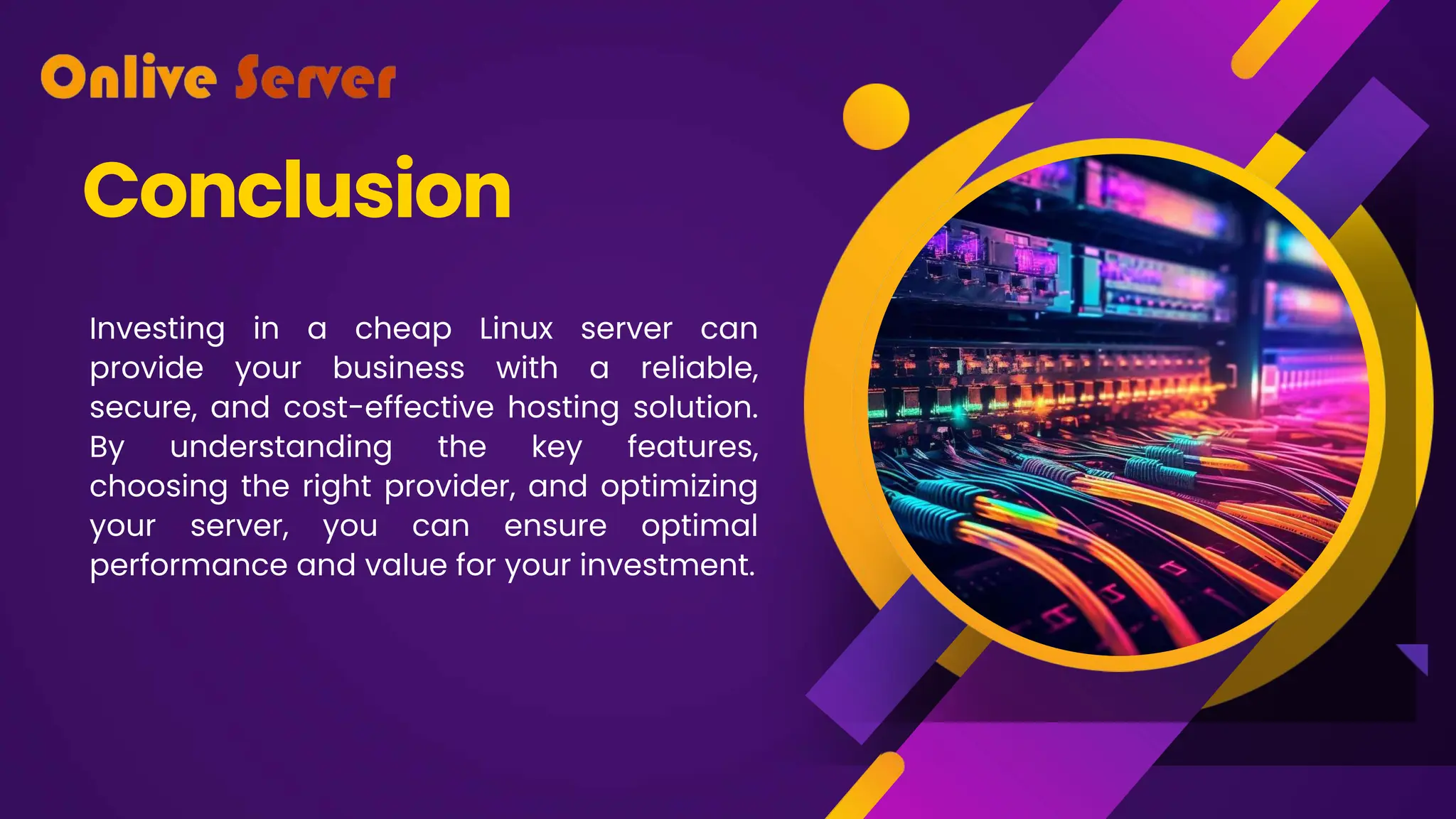 Conclusion
Investing in a cheap Linux server can
provide your business with a reliable,
secure, and cost-effective hosting solution.
By understanding the key features,
choosing the right provider, and optimizing
your server, you can ensure optimal
performance and value for your investment.
 