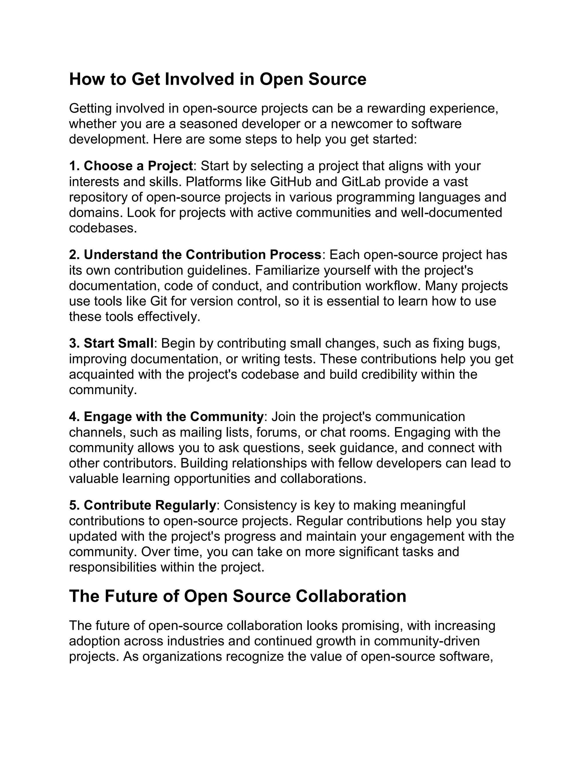 How to Get Involved in Open Source
Getting involved in open-source projects can be a rewarding experience,
whether you are a seasoned developer or a newcomer to software
development. Here are some steps to help you get started:
1. Choose a Project: Start by selecting a project that aligns with your
interests and skills. Platforms like GitHub and GitLab provide a vast
repository of open-source projects in various programming languages and
domains. Look for projects with active communities and well-documented
codebases.
2. Understand the Contribution Process: Each open-source project has
its own contribution guidelines. Familiarize yourself with the project's
documentation, code of conduct, and contribution workflow. Many projects
use tools like Git for version control, so it is essential to learn how to use
these tools effectively.
3. Start Small: Begin by contributing small changes, such as fixing bugs,
improving documentation, or writing tests. These contributions help you get
acquainted with the project's codebase and build credibility within the
community.
4. Engage with the Community: Join the project's communication
channels, such as mailing lists, forums, or chat rooms. Engaging with the
community allows you to ask questions, seek guidance, and connect with
other contributors. Building relationships with fellow developers can lead to
valuable learning opportunities and collaborations.
5. Contribute Regularly: Consistency is key to making meaningful
contributions to open-source projects. Regular contributions help you stay
updated with the project's progress and maintain your engagement with the
community. Over time, you can take on more significant tasks and
responsibilities within the project.
The Future of Open Source Collaboration
The future of open-source collaboration looks promising, with increasing
adoption across industries and continued growth in community-driven
projects. As organizations recognize the value of open-source software,
 