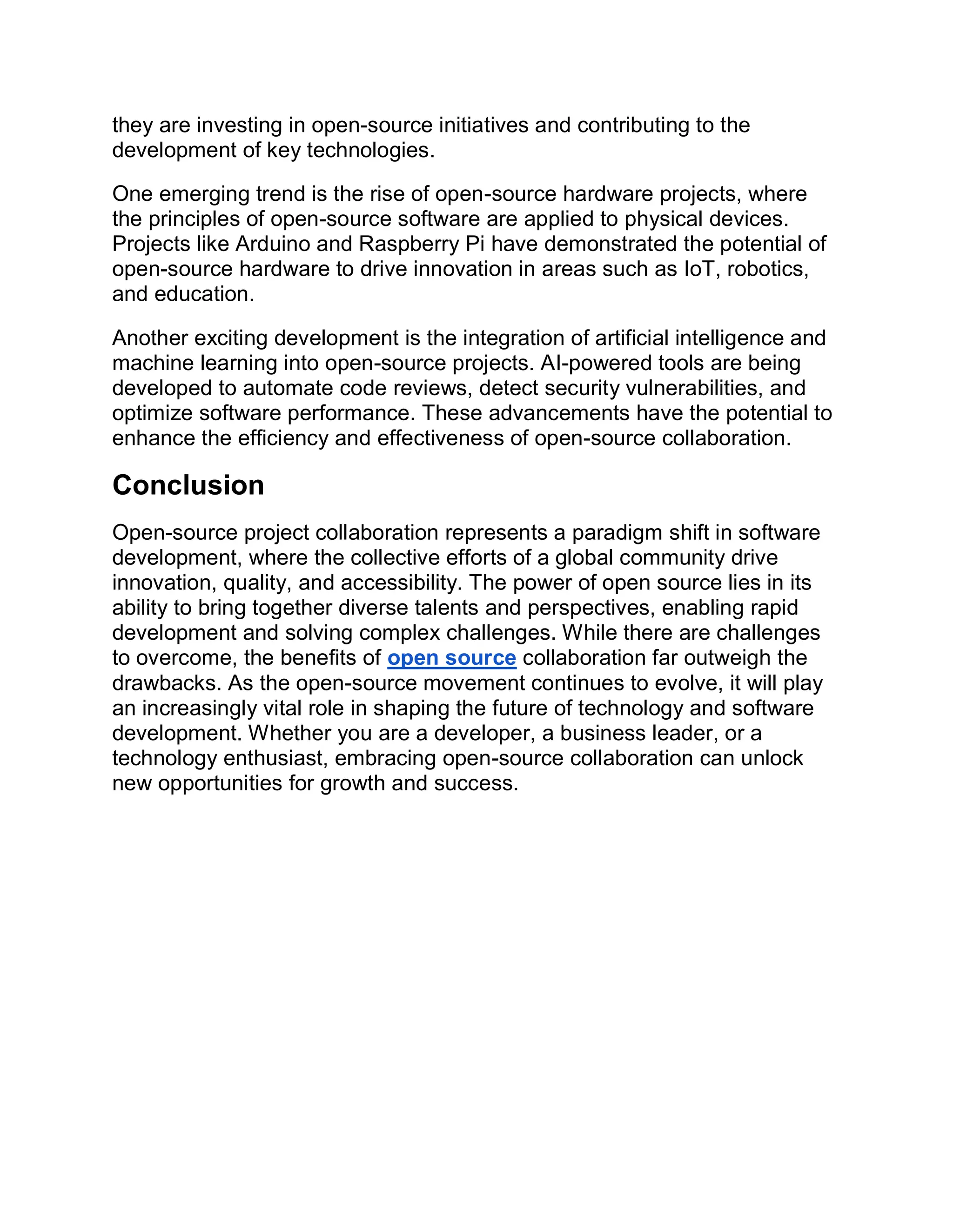 they are investing in open-source initiatives and contributing to the
development of key technologies.
One emerging trend is the rise of open-source hardware projects, where
the principles of open-source software are applied to physical devices.
Projects like Arduino and Raspberry Pi have demonstrated the potential of
open-source hardware to drive innovation in areas such as IoT, robotics,
and education.
Another exciting development is the integration of artificial intelligence and
machine learning into open-source projects. AI-powered tools are being
developed to automate code reviews, detect security vulnerabilities, and
optimize software performance. These advancements have the potential to
enhance the efficiency and effectiveness of open-source collaboration.
Conclusion
Open-source project collaboration represents a paradigm shift in software
development, where the collective efforts of a global community drive
innovation, quality, and accessibility. The power of open source lies in its
ability to bring together diverse talents and perspectives, enabling rapid
development and solving complex challenges. While there are challenges
to overcome, the benefits of open source collaboration far outweigh the
drawbacks. As the open-source movement continues to evolve, it will play
an increasingly vital role in shaping the future of technology and software
development. Whether you are a developer, a business leader, or a
technology enthusiast, embracing open-source collaboration can unlock
new opportunities for growth and success.
 