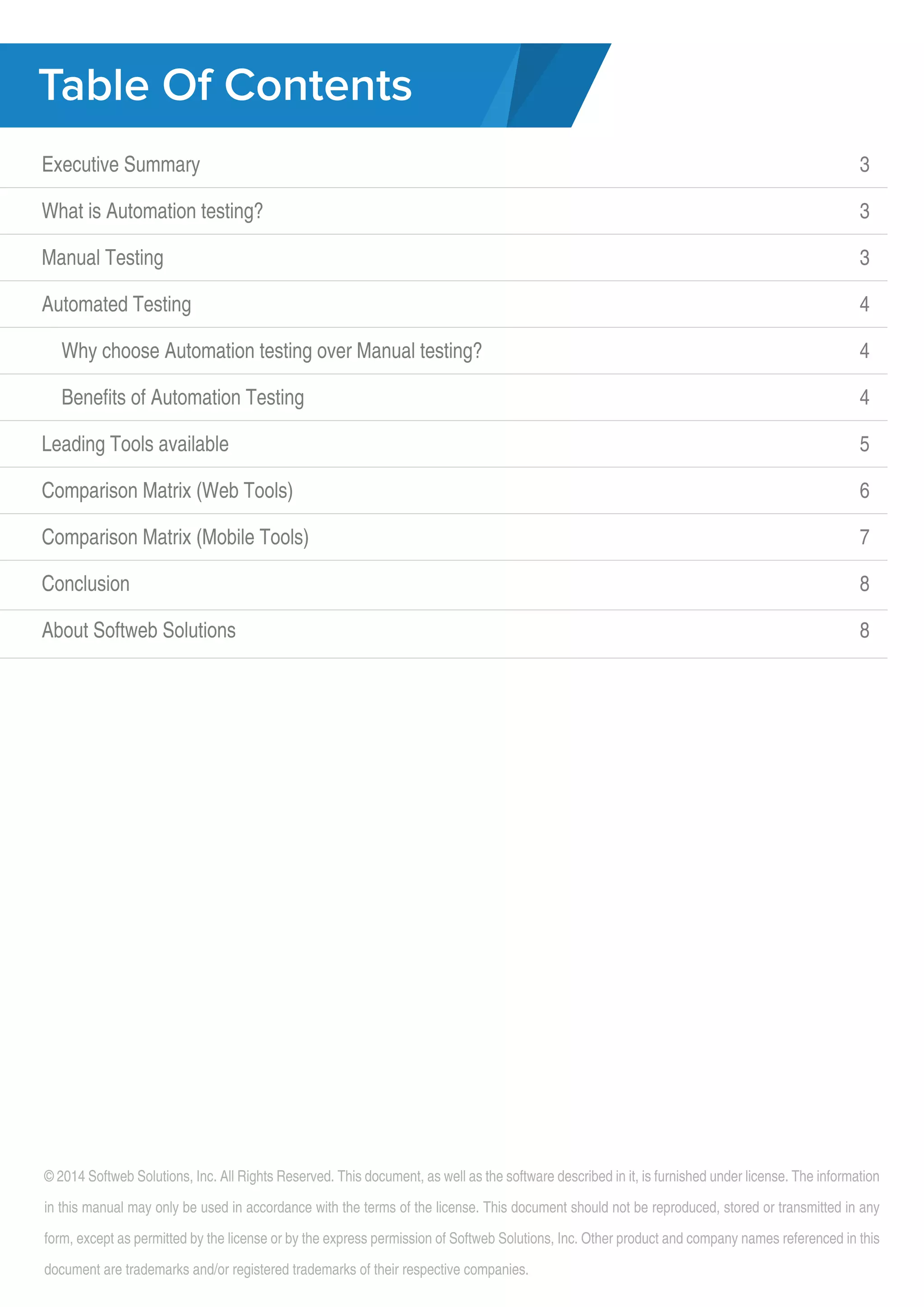 Table Of Contents Executive Summary What is Automation testing? Manual Testing Automated Testing Why choose Automation testing over Manual testing? Benefits of Automation Testing Leading Tools available Comparison Matrix (Web Tools) Comparison Matrix (Mobile Tools) Conclusion About Softweb Solutions 3 3 3 3 4 4 4 5 6 7 8 8 © 2014 Softweb Solutions, Inc. All Rights Reserved. This document, as well as the software described in it, is furnished under license. The information in this manual may only be used in accordance with the terms of the license. This document should not be reproduced, stored or transmitted in any form, except as permitted by the license or by the express permission of Softweb Solutions, Inc. Other product and company names referenced in this document are trademarks and/or registered trademarks of their respective companies. 