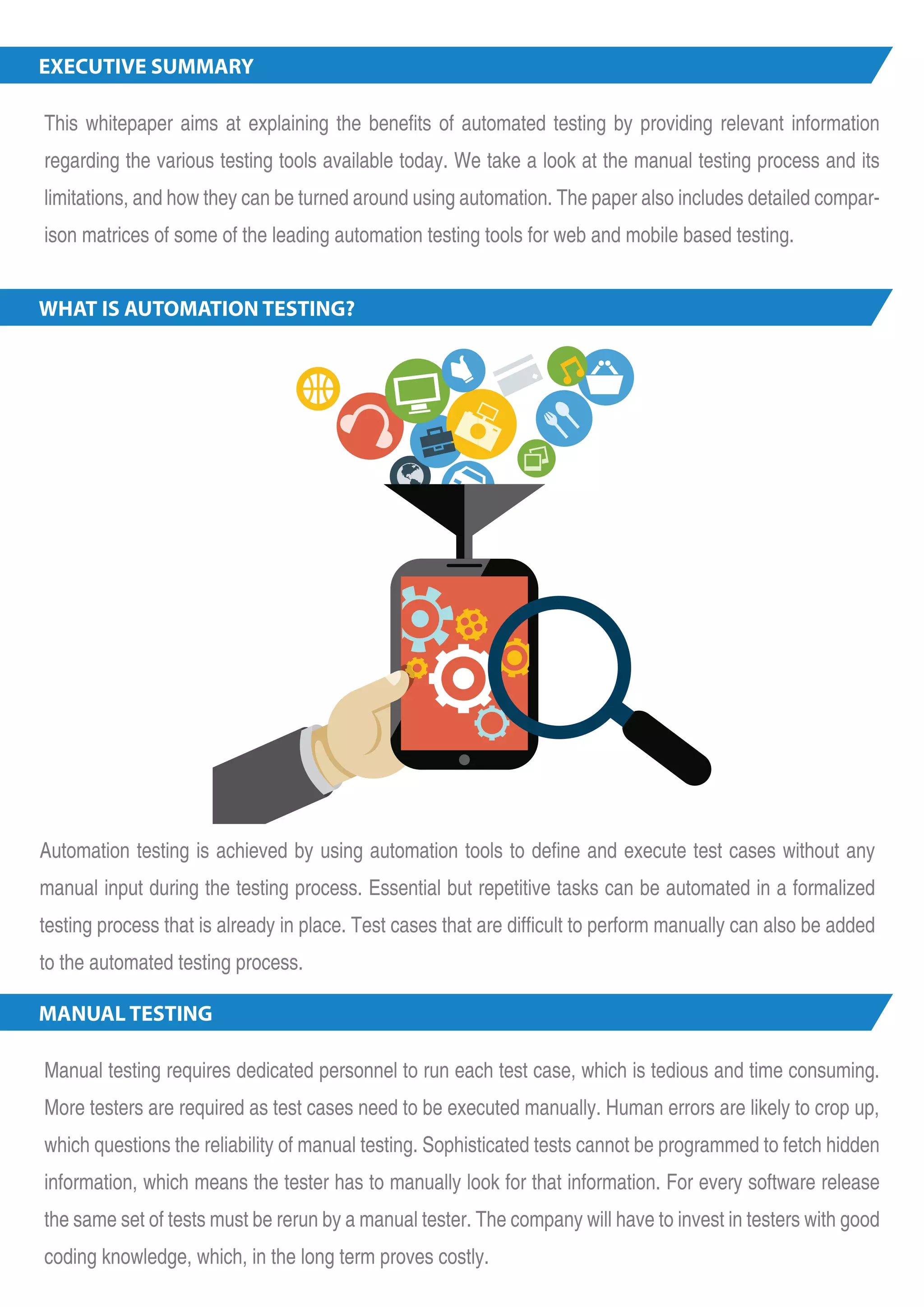 EXECUTIVE SUMMARY This whitepaper aims at explaining the benefits of automated testing by providing relevant information regarding the various testing tools available today. We take a look at the manual testing process and its limitations, and how they can be turned around using automation. The paper also includes detailed compar-ison matrices of some of the leading automation te sting tools for web and mobile based testing. WHAT IS AUTOMATION TESTING? Automation testing is achieved by using automation tools to define and execute test cases without any manual input during the testing process. Essential but repetitive tasks can be automated in a formalized testing process that is already in place. Test cases that are difficult to perform manually can also be added to the automated testing process. MANUAL TESTING Manual testing requires dedicated personnel to run each test case, which is tedious and time consuming. More testers are required as test cases need to be executed manually. Human errors are likely to crop up, which questions the reliability of manual testing. Sophisticated tests cannot be programmed to fetch hidden information, which means the tester has to manually look for that information. For every software release the same set of tests must be rerun by a manual tester. The company will have to invest in testers with good coding knowledge, which, in the long term proves costly. 