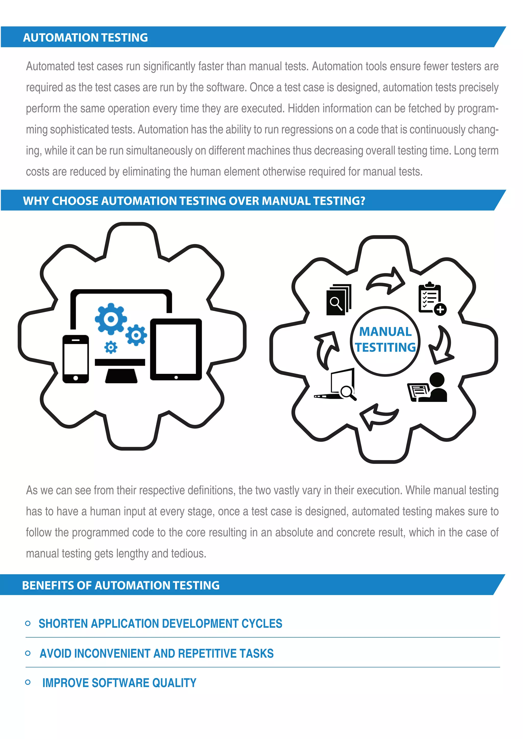 AUTOMATION TESTING Automated test cases run significantly faster than manual tests. Automation tools ensure fewer testers are required as the test cases are run by the software. Once a test case is designed, automation tests precisely perform the same operation every time they are executed. Hidden information can be fetched by program-ming sophisticated tests. Automation has the ability to run regressions on a code that is continuously chang-ing, while it can be run simultaneously on different machines thus decreasing overall testing time. Long term costs are reduced by eliminating the human element otherwise required for manual tests. WHY CHOOSE AUTOMATION TESTING OVER MANUAL TESTING? As we can see from their respective definitions, the two vastly vary in their execution. While manual testing has to have a human input at every stage, once a test case is designed, automated testing makes sure to follow the programmed code to the core resulting in an absolute and concrete result, which in the case of manual testing gets lengthy and tedious. BENEFITS OF AUTOMATION TESTING SHORTEN APPLICATION DEVELOPMENT CYCLES AVOID INCONVENIENT AND REPETITIVE TASKS IMPROVE SOFTWARE QUALITY 1 MANUAL TESTITING 