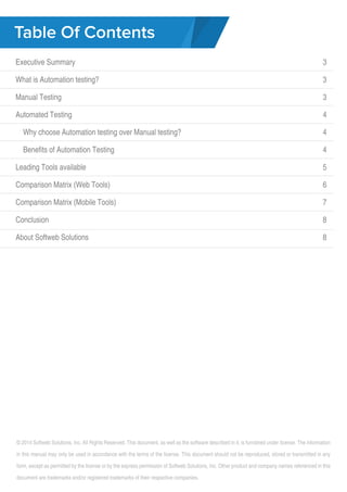 Table Of Contents 
Executive Summary 
What is Automation testing? 
Manual Testing 
Automated Testing 
Why choose Automation testing over Manual testing? 
Benefits of Automation Testing 
Leading Tools available 
Comparison Matrix (Web Tools) 
Comparison Matrix (Mobile Tools) 
Conclusion 
About Softweb Solutions 
3 
3 
3 
3 
4 
4 
4 
5 
6 
7 
8 
8 
© 2014 Softweb Solutions, Inc. All Rights Reserved. This document, as well as the software described in it, is furnished under license. The information 
in this manual may only be used in accordance with the terms of the license. This document should not be reproduced, stored or transmitted in any 
form, except as permitted by the license or by the express permission of Softweb Solutions, Inc. Other product and company names referenced in this 
document are trademarks and/or registered trademarks of their respective companies. 
 