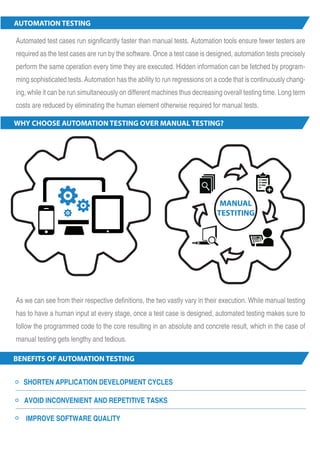 AUTOMATION TESTING 
Automated test cases run significantly faster than manual tests. Automation tools ensure fewer testers are 
required as the test cases are run by the software. Once a test case is designed, automation tests precisely 
perform the same operation every time they are executed. Hidden information can be fetched by program-ming 
sophisticated tests. Automation has the ability to run regressions on a code that is continuously chang-ing, 
while it can be run simultaneously on different machines thus decreasing overall testing time. Long term 
costs are reduced by eliminating the human element otherwise required for manual tests. 
WHY CHOOSE AUTOMATION TESTING OVER MANUAL TESTING? 
As we can see from their respective definitions, the two vastly vary in their execution. While manual testing 
has to have a human input at every stage, once a test case is designed, automated testing makes sure to 
follow the programmed code to the core resulting in an absolute and concrete result, which in the case of 
manual testing gets lengthy and tedious. 
BENEFITS OF AUTOMATION TESTING 
SHORTEN APPLICATION DEVELOPMENT CYCLES 
AVOID INCONVENIENT AND REPETITIVE TASKS 
IMPROVE SOFTWARE QUALITY 
1 
MANUAL 
TESTITING 
 