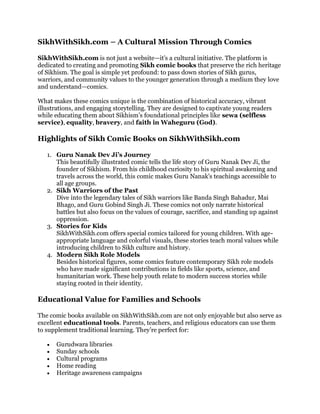 SikhWithSikh.com – A Cultural Mission Through Comics
SikhWithSikh.com is not just a website—it’s a cultural initiative. The platform is
dedicated to creating and promoting Sikh comic books that preserve the rich heritage
of Sikhism. The goal is simple yet profound: to pass down stories of Sikh gurus,
warriors, and community values to the younger generation through a medium they love
and understand—comics.
What makes these comics unique is the combination of historical accuracy, vibrant
illustrations, and engaging storytelling. They are designed to captivate young readers
while educating them about Sikhism’s foundational principles like sewa (selfless
service), equality, bravery, and faith in Waheguru (God).
Highlights of Sikh Comic Books on SikhWithSikh.com
1. Guru Nanak Dev Ji’s Journey
This beautifully illustrated comic tells the life story of Guru Nanak Dev Ji, the
founder of Sikhism. From his childhood curiosity to his spiritual awakening and
travels across the world, this comic makes Guru Nanak's teachings accessible to
all age groups.
2. Sikh Warriors of the Past
Dive into the legendary tales of Sikh warriors like Banda Singh Bahadur, Mai
Bhago, and Guru Gobind Singh Ji. These comics not only narrate historical
battles but also focus on the values of courage, sacrifice, and standing up against
oppression.
3. Stories for Kids
SikhWithSikh.com offers special comics tailored for young children. With age-
appropriate language and colorful visuals, these stories teach moral values while
introducing children to Sikh culture and history.
4. Modern Sikh Role Models
Besides historical figures, some comics feature contemporary Sikh role models
who have made significant contributions in fields like sports, science, and
humanitarian work. These help youth relate to modern success stories while
staying rooted in their identity.
Educational Value for Families and Schools
The comic books available on SikhWithSikh.com are not only enjoyable but also serve as
excellent educational tools. Parents, teachers, and religious educators can use them
to supplement traditional learning. They’re perfect for:
 Gurudwara libraries
 Sunday schools
 Cultural programs
 Home reading
 Heritage awareness campaigns
 
