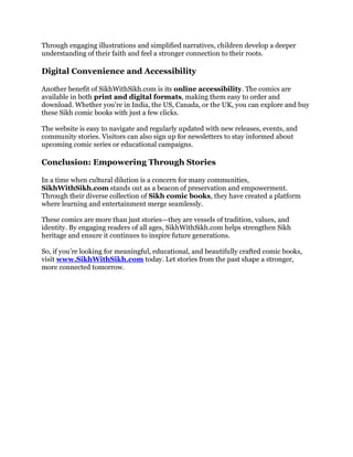 Through engaging illustrations and simplified narratives, children develop a deeper
understanding of their faith and feel a stronger connection to their roots.
Digital Convenience and Accessibility
Another benefit of SikhWithSikh.com is its online accessibility. The comics are
available in both print and digital formats, making them easy to order and
download. Whether you're in India, the US, Canada, or the UK, you can explore and buy
these Sikh comic books with just a few clicks.
The website is easy to navigate and regularly updated with new releases, events, and
community stories. Visitors can also sign up for newsletters to stay informed about
upcoming comic series or educational campaigns.
Conclusion: Empowering Through Stories
In a time when cultural dilution is a concern for many communities,
SikhWithSikh.com stands out as a beacon of preservation and empowerment.
Through their diverse collection of Sikh comic books, they have created a platform
where learning and entertainment merge seamlessly.
These comics are more than just stories—they are vessels of tradition, values, and
identity. By engaging readers of all ages, SikhWithSikh.com helps strengthen Sikh
heritage and ensure it continues to inspire future generations.
So, if you’re looking for meaningful, educational, and beautifully crafted comic books,
visit www.SikhWithSikh.com today. Let stories from the past shape a stronger,
more connected tomorrow.
 