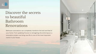 Discover the secrets
to beautiful
Bathroom
Renovations
Bathroom renovations can completely transform the look and feel of
your home. From updating fixtures to reimagining the entire layout, a
renovation project can bring new life to one of the most important
rooms in your house.
 