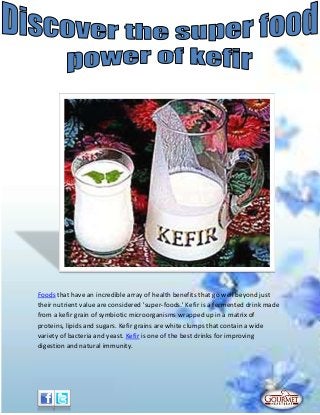 Foods that have an incredible array of health benefits that go well beyond just
their nutrient value are considered 'super-foods.' Kefir is a fermented drink made
from a kefir grain of symbiotic microorganisms wrapped up in a matrix of
proteins, lipids and sugars. Kefir grains are white clumps that contain a wide
variety of bacteria and yeast. Kefir is one of the best drinks for improving
digestion and natural immunity.
 