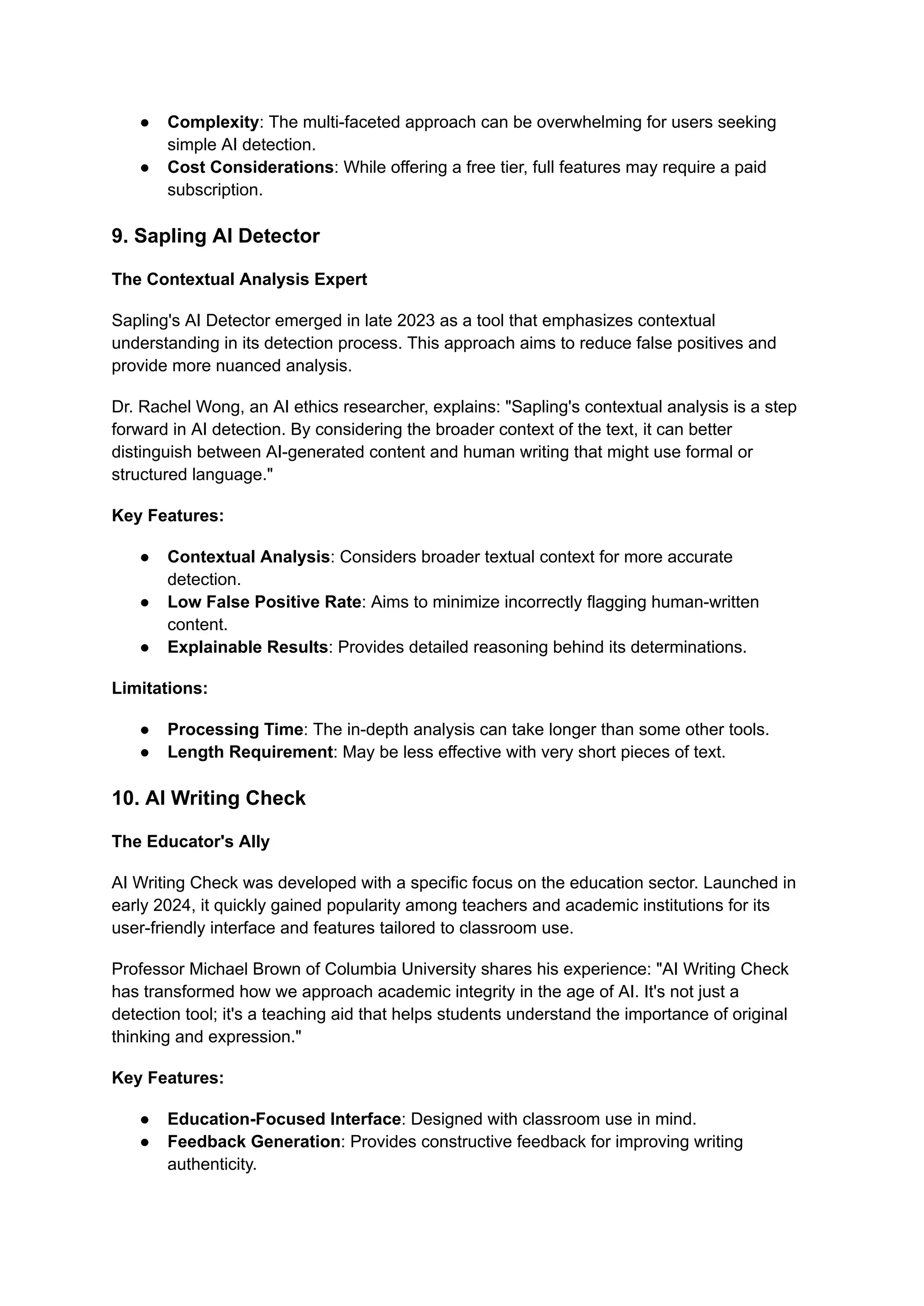 ● Complexity: The multi-faceted approach can be overwhelming for users seeking
simple AI detection.
● Cost Considerations: While offering a free tier, full features may require a paid
subscription.
9. Sapling AI Detector
The Contextual Analysis Expert
Sapling's AI Detector emerged in late 2023 as a tool that emphasizes contextual
understanding in its detection process. This approach aims to reduce false positives and
provide more nuanced analysis.
Dr. Rachel Wong, an AI ethics researcher, explains: "Sapling's contextual analysis is a step
forward in AI detection. By considering the broader context of the text, it can better
distinguish between AI-generated content and human writing that might use formal or
structured language."
Key Features:
● Contextual Analysis: Considers broader textual context for more accurate
detection.
● Low False Positive Rate: Aims to minimize incorrectly flagging human-written
content.
● Explainable Results: Provides detailed reasoning behind its determinations.
Limitations:
● Processing Time: The in-depth analysis can take longer than some other tools.
● Length Requirement: May be less effective with very short pieces of text.
10. AI Writing Check
The Educator's Ally
AI Writing Check was developed with a specific focus on the education sector. Launched in
early 2024, it quickly gained popularity among teachers and academic institutions for its
user-friendly interface and features tailored to classroom use.
Professor Michael Brown of Columbia University shares his experience: "AI Writing Check
has transformed how we approach academic integrity in the age of AI. It's not just a
detection tool; it's a teaching aid that helps students understand the importance of original
thinking and expression."
Key Features:
● Education-Focused Interface: Designed with classroom use in mind.
● Feedback Generation: Provides constructive feedback for improving writing
authenticity.
 