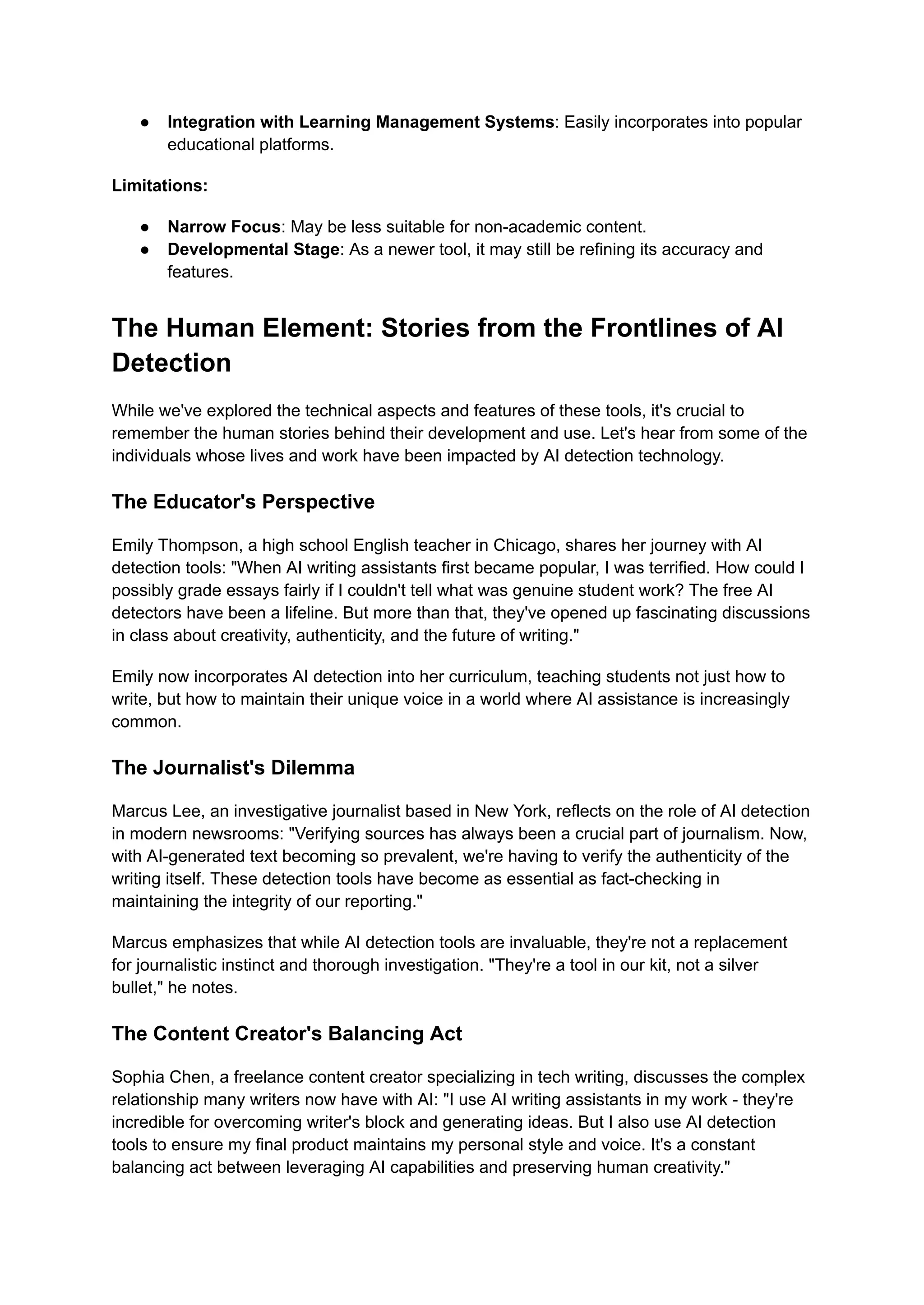 ● Integration with Learning Management Systems: Easily incorporates into popular
educational platforms.
Limitations:
● Narrow Focus: May be less suitable for non-academic content.
● Developmental Stage: As a newer tool, it may still be refining its accuracy and
features.
The Human Element: Stories from the Frontlines of AI
Detection
While we've explored the technical aspects and features of these tools, it's crucial to
remember the human stories behind their development and use. Let's hear from some of the
individuals whose lives and work have been impacted by AI detection technology.
The Educator's Perspective
Emily Thompson, a high school English teacher in Chicago, shares her journey with AI
detection tools: "When AI writing assistants first became popular, I was terrified. How could I
possibly grade essays fairly if I couldn't tell what was genuine student work? The free AI
detectors have been a lifeline. But more than that, they've opened up fascinating discussions
in class about creativity, authenticity, and the future of writing."
Emily now incorporates AI detection into her curriculum, teaching students not just how to
write, but how to maintain their unique voice in a world where AI assistance is increasingly
common.
The Journalist's Dilemma
Marcus Lee, an investigative journalist based in New York, reflects on the role of AI detection
in modern newsrooms: "Verifying sources has always been a crucial part of journalism. Now,
with AI-generated text becoming so prevalent, we're having to verify the authenticity of the
writing itself. These detection tools have become as essential as fact-checking in
maintaining the integrity of our reporting."
Marcus emphasizes that while AI detection tools are invaluable, they're not a replacement
for journalistic instinct and thorough investigation. "They're a tool in our kit, not a silver
bullet," he notes.
The Content Creator's Balancing Act
Sophia Chen, a freelance content creator specializing in tech writing, discusses the complex
relationship many writers now have with AI: "I use AI writing assistants in my work - they're
incredible for overcoming writer's block and generating ideas. But I also use AI detection
tools to ensure my final product maintains my personal style and voice. It's a constant
balancing act between leveraging AI capabilities and preserving human creativity."
 