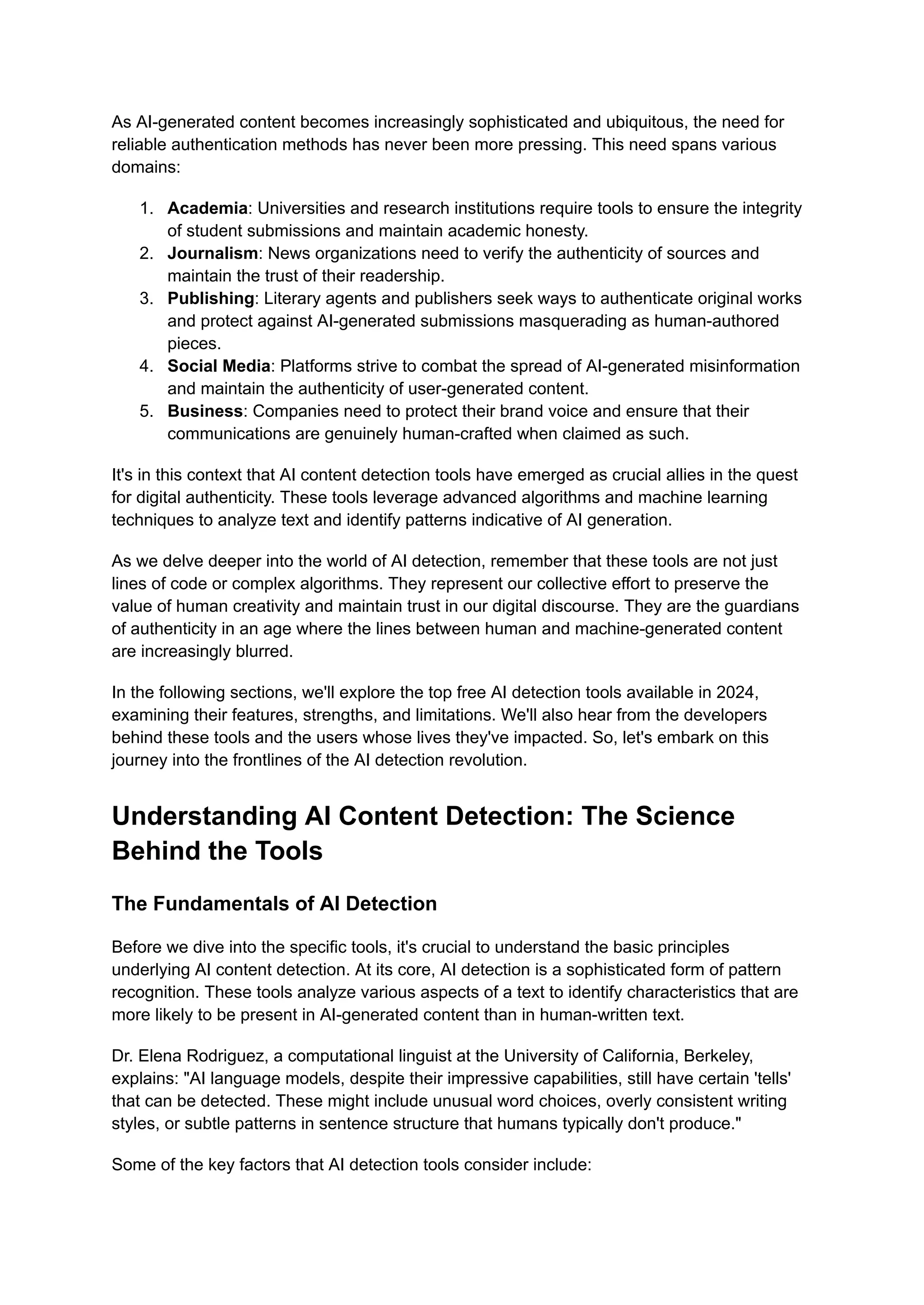 As AI-generated content becomes increasingly sophisticated and ubiquitous, the need for
reliable authentication methods has never been more pressing. This need spans various
domains:
1. Academia: Universities and research institutions require tools to ensure the integrity
of student submissions and maintain academic honesty.
2. Journalism: News organizations need to verify the authenticity of sources and
maintain the trust of their readership.
3. Publishing: Literary agents and publishers seek ways to authenticate original works
and protect against AI-generated submissions masquerading as human-authored
pieces.
4. Social Media: Platforms strive to combat the spread of AI-generated misinformation
and maintain the authenticity of user-generated content.
5. Business: Companies need to protect their brand voice and ensure that their
communications are genuinely human-crafted when claimed as such.
It's in this context that AI content detection tools have emerged as crucial allies in the quest
for digital authenticity. These tools leverage advanced algorithms and machine learning
techniques to analyze text and identify patterns indicative of AI generation.
As we delve deeper into the world of AI detection, remember that these tools are not just
lines of code or complex algorithms. They represent our collective effort to preserve the
value of human creativity and maintain trust in our digital discourse. They are the guardians
of authenticity in an age where the lines between human and machine-generated content
are increasingly blurred.
In the following sections, we'll explore the top free AI detection tools available in 2024,
examining their features, strengths, and limitations. We'll also hear from the developers
behind these tools and the users whose lives they've impacted. So, let's embark on this
journey into the frontlines of the AI detection revolution.
Understanding AI Content Detection: The Science
Behind the Tools
The Fundamentals of AI Detection
Before we dive into the specific tools, it's crucial to understand the basic principles
underlying AI content detection. At its core, AI detection is a sophisticated form of pattern
recognition. These tools analyze various aspects of a text to identify characteristics that are
more likely to be present in AI-generated content than in human-written text.
Dr. Elena Rodriguez, a computational linguist at the University of California, Berkeley,
explains: "AI language models, despite their impressive capabilities, still have certain 'tells'
that can be detected. These might include unusual word choices, overly consistent writing
styles, or subtle patterns in sentence structure that humans typically don't produce."
Some of the key factors that AI detection tools consider include:
 