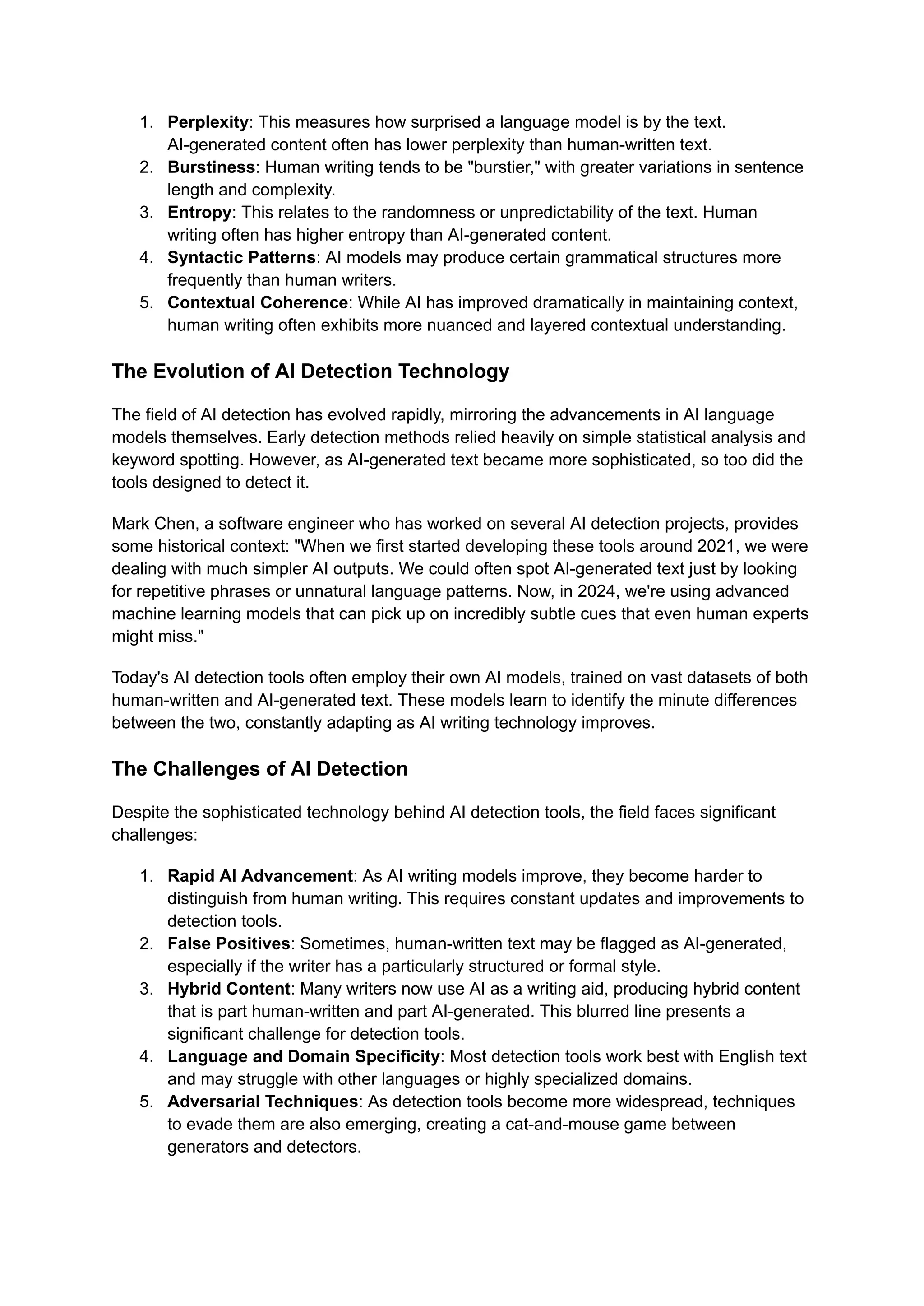 1. Perplexity: This measures how surprised a language model is by the text.
AI-generated content often has lower perplexity than human-written text.
2. Burstiness: Human writing tends to be "burstier," with greater variations in sentence
length and complexity.
3. Entropy: This relates to the randomness or unpredictability of the text. Human
writing often has higher entropy than AI-generated content.
4. Syntactic Patterns: AI models may produce certain grammatical structures more
frequently than human writers.
5. Contextual Coherence: While AI has improved dramatically in maintaining context,
human writing often exhibits more nuanced and layered contextual understanding.
The Evolution of AI Detection Technology
The field of AI detection has evolved rapidly, mirroring the advancements in AI language
models themselves. Early detection methods relied heavily on simple statistical analysis and
keyword spotting. However, as AI-generated text became more sophisticated, so too did the
tools designed to detect it.
Mark Chen, a software engineer who has worked on several AI detection projects, provides
some historical context: "When we first started developing these tools around 2021, we were
dealing with much simpler AI outputs. We could often spot AI-generated text just by looking
for repetitive phrases or unnatural language patterns. Now, in 2024, we're using advanced
machine learning models that can pick up on incredibly subtle cues that even human experts
might miss."
Today's AI detection tools often employ their own AI models, trained on vast datasets of both
human-written and AI-generated text. These models learn to identify the minute differences
between the two, constantly adapting as AI writing technology improves.
The Challenges of AI Detection
Despite the sophisticated technology behind AI detection tools, the field faces significant
challenges:
1. Rapid AI Advancement: As AI writing models improve, they become harder to
distinguish from human writing. This requires constant updates and improvements to
detection tools.
2. False Positives: Sometimes, human-written text may be flagged as AI-generated,
especially if the writer has a particularly structured or formal style.
3. Hybrid Content: Many writers now use AI as a writing aid, producing hybrid content
that is part human-written and part AI-generated. This blurred line presents a
significant challenge for detection tools.
4. Language and Domain Specificity: Most detection tools work best with English text
and may struggle with other languages or highly specialized domains.
5. Adversarial Techniques: As detection tools become more widespread, techniques
to evade them are also emerging, creating a cat-and-mouse game between
generators and detectors.
 