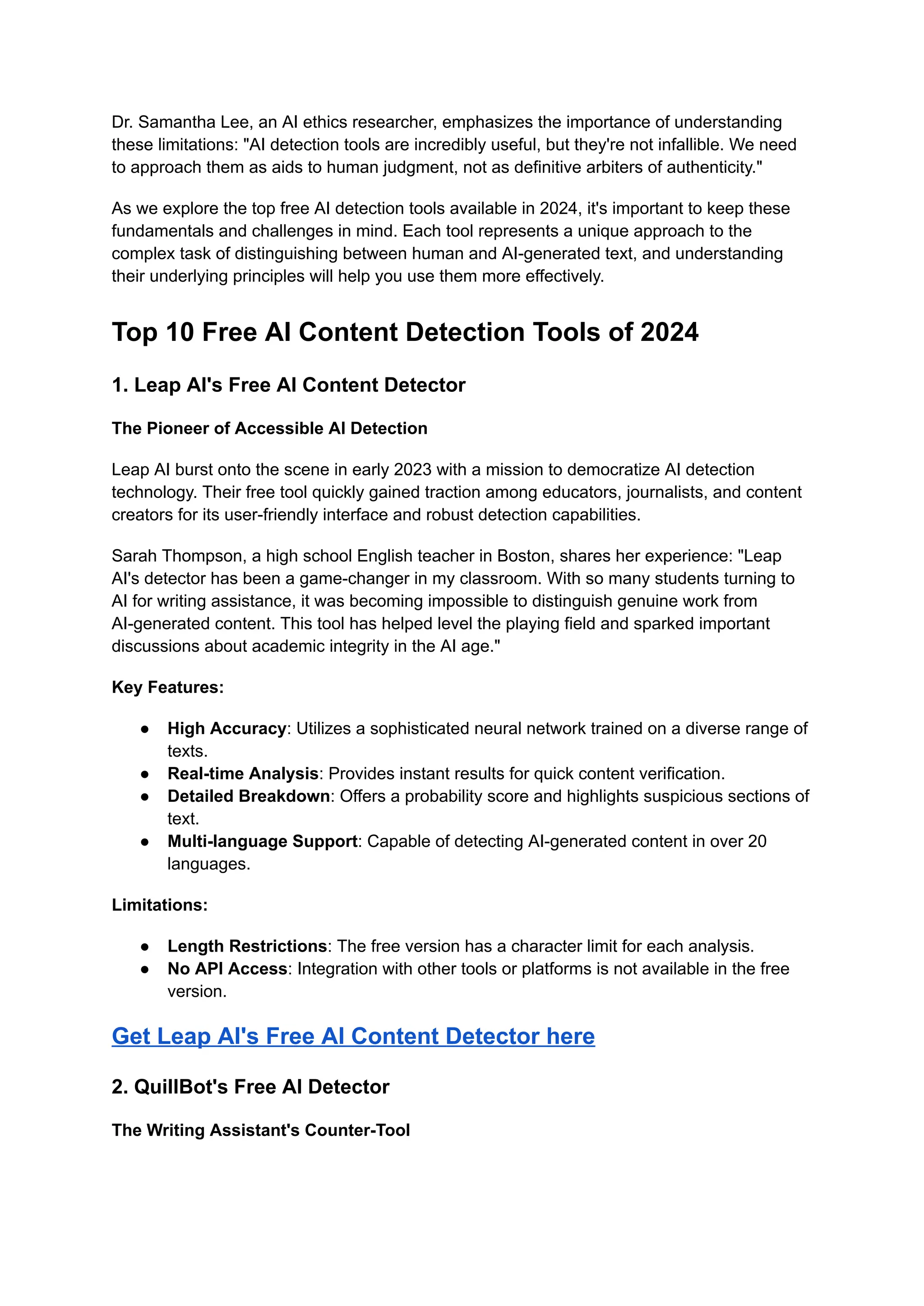 Dr. Samantha Lee, an AI ethics researcher, emphasizes the importance of understanding
these limitations: "AI detection tools are incredibly useful, but they're not infallible. We need
to approach them as aids to human judgment, not as definitive arbiters of authenticity."
As we explore the top free AI detection tools available in 2024, it's important to keep these
fundamentals and challenges in mind. Each tool represents a unique approach to the
complex task of distinguishing between human and AI-generated text, and understanding
their underlying principles will help you use them more effectively.
Top 10 Free AI Content Detection Tools of 2024
1. Leap AI's Free AI Content Detector
The Pioneer of Accessible AI Detection
Leap AI burst onto the scene in early 2023 with a mission to democratize AI detection
technology. Their free tool quickly gained traction among educators, journalists, and content
creators for its user-friendly interface and robust detection capabilities.
Sarah Thompson, a high school English teacher in Boston, shares her experience: "Leap
AI's detector has been a game-changer in my classroom. With so many students turning to
AI for writing assistance, it was becoming impossible to distinguish genuine work from
AI-generated content. This tool has helped level the playing field and sparked important
discussions about academic integrity in the AI age."
Key Features:
● High Accuracy: Utilizes a sophisticated neural network trained on a diverse range of
texts.
● Real-time Analysis: Provides instant results for quick content verification.
● Detailed Breakdown: Offers a probability score and highlights suspicious sections of
text.
● Multi-language Support: Capable of detecting AI-generated content in over 20
languages.
Limitations:
● Length Restrictions: The free version has a character limit for each analysis.
● No API Access: Integration with other tools or platforms is not available in the free
version.
Get Leap AI's Free AI Content Detector here
2. QuillBot's Free AI Detector
The Writing Assistant's Counter-Tool
 
