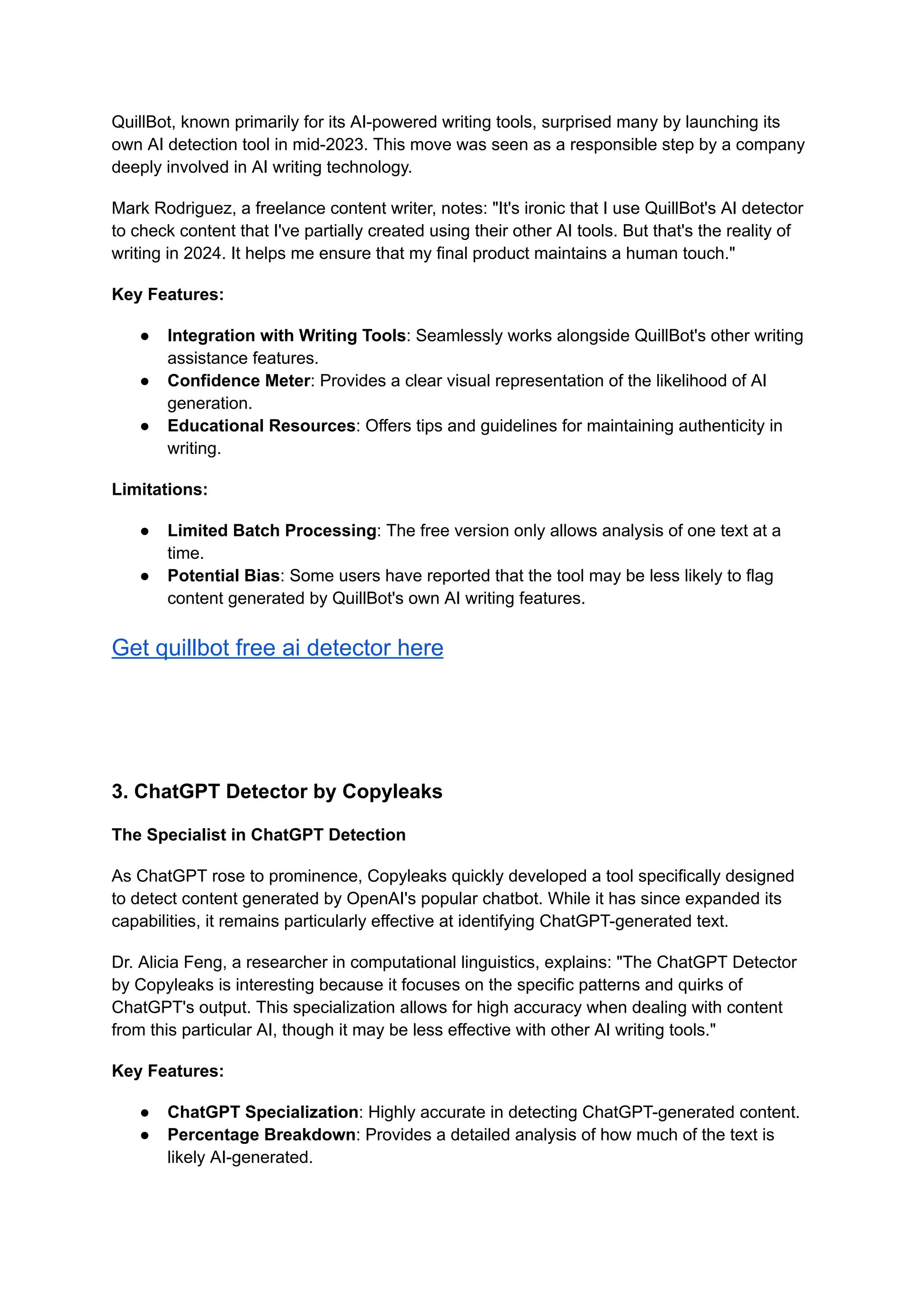 QuillBot, known primarily for its AI-powered writing tools, surprised many by launching its
own AI detection tool in mid-2023. This move was seen as a responsible step by a company
deeply involved in AI writing technology.
Mark Rodriguez, a freelance content writer, notes: "It's ironic that I use QuillBot's AI detector
to check content that I've partially created using their other AI tools. But that's the reality of
writing in 2024. It helps me ensure that my final product maintains a human touch."
Key Features:
● Integration with Writing Tools: Seamlessly works alongside QuillBot's other writing
assistance features.
● Confidence Meter: Provides a clear visual representation of the likelihood of AI
generation.
● Educational Resources: Offers tips and guidelines for maintaining authenticity in
writing.
Limitations:
● Limited Batch Processing: The free version only allows analysis of one text at a
time.
● Potential Bias: Some users have reported that the tool may be less likely to flag
content generated by QuillBot's own AI writing features.
Get quillbot free ai detector here
3. ChatGPT Detector by Copyleaks
The Specialist in ChatGPT Detection
As ChatGPT rose to prominence, Copyleaks quickly developed a tool specifically designed
to detect content generated by OpenAI's popular chatbot. While it has since expanded its
capabilities, it remains particularly effective at identifying ChatGPT-generated text.
Dr. Alicia Feng, a researcher in computational linguistics, explains: "The ChatGPT Detector
by Copyleaks is interesting because it focuses on the specific patterns and quirks of
ChatGPT's output. This specialization allows for high accuracy when dealing with content
from this particular AI, though it may be less effective with other AI writing tools."
Key Features:
● ChatGPT Specialization: Highly accurate in detecting ChatGPT-generated content.
● Percentage Breakdown: Provides a detailed analysis of how much of the text is
likely AI-generated.
 