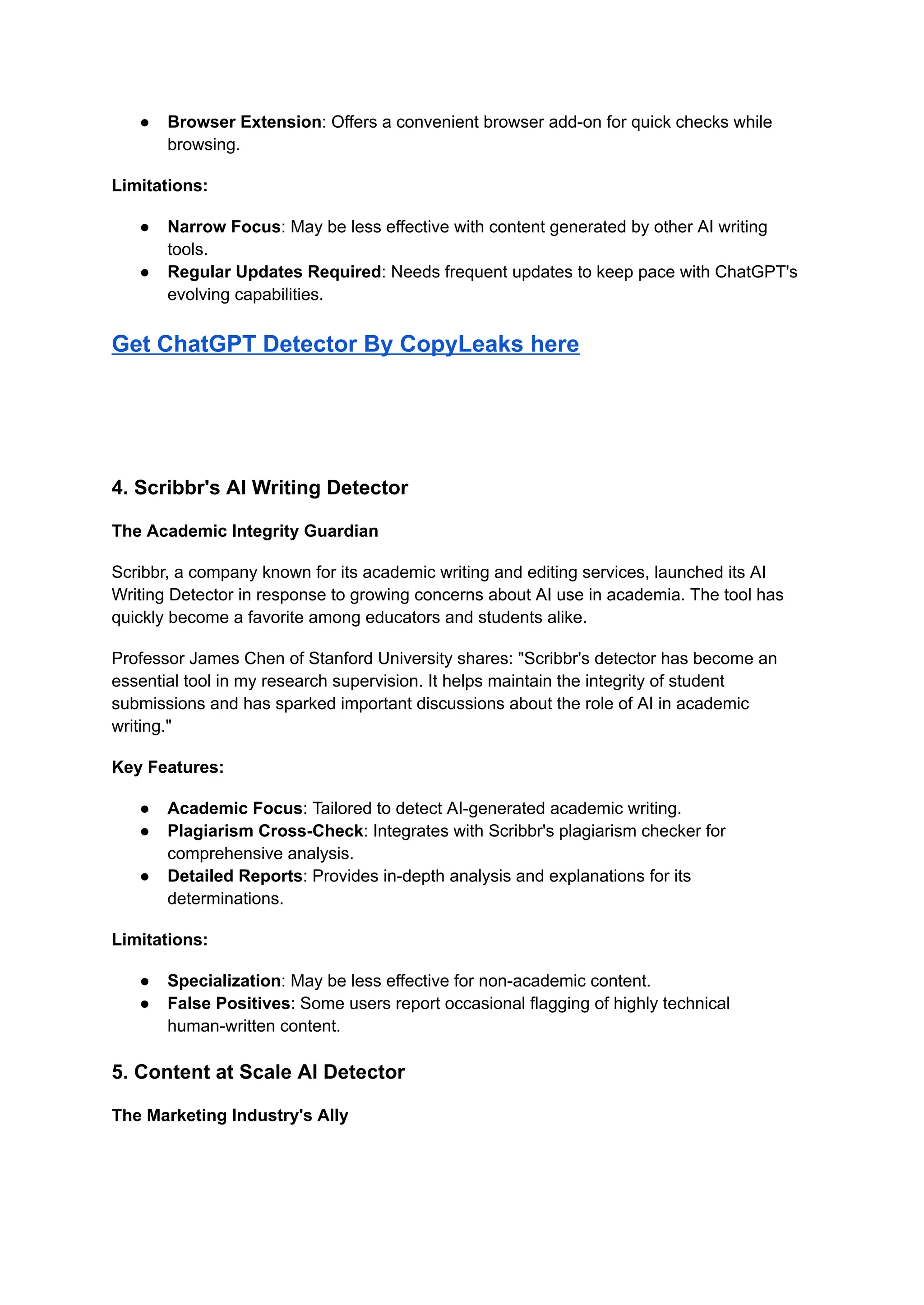 ● Browser Extension: Offers a convenient browser add-on for quick checks while
browsing.
Limitations:
● Narrow Focus: May be less effective with content generated by other AI writing
tools.
● Regular Updates Required: Needs frequent updates to keep pace with ChatGPT's
evolving capabilities.
Get ChatGPT Detector By CopyLeaks here
4. Scribbr's AI Writing Detector
The Academic Integrity Guardian
Scribbr, a company known for its academic writing and editing services, launched its AI
Writing Detector in response to growing concerns about AI use in academia. The tool has
quickly become a favorite among educators and students alike.
Professor James Chen of Stanford University shares: "Scribbr's detector has become an
essential tool in my research supervision. It helps maintain the integrity of student
submissions and has sparked important discussions about the role of AI in academic
writing."
Key Features:
● Academic Focus: Tailored to detect AI-generated academic writing.
● Plagiarism Cross-Check: Integrates with Scribbr's plagiarism checker for
comprehensive analysis.
● Detailed Reports: Provides in-depth analysis and explanations for its
determinations.
Limitations:
● Specialization: May be less effective for non-academic content.
● False Positives: Some users report occasional flagging of highly technical
human-written content.
5. Content at Scale AI Detector
The Marketing Industry's Ally
 